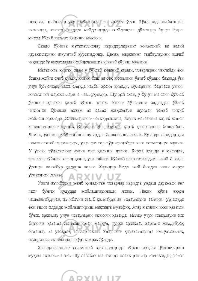 шаҳрида пиёдалар учун мўлжалланган ерости ўтиш йўлларида жойлашган киосклар, вокзал ёнидаги майдонларда жойлашган дўконлар бунга ёрқин мисол бўлиб хизмат қилиши мумкин. Савдо бўйича мутахассислар харидорларнинг жисмоний ва ақлий ҳаракатларини ажртатиб кўрсатадилар. Демак, маркетинг тадбирларини ишлаб чиқишда бу жиҳатлардан фойдаланишга уриниб кўриш мумкин. Магазинга кирган одам у бўйлаб айланиб юради, товарларни танлайди ёки бошқа жойга олиб қўяди, кийим-бош ва оёқ кийимини ўлчаб кўради, баъзида ўзи учун йўл очади, касса олдида навбат ҳосил қилади. Буларнинг барчаси унинг жисмоний ҳаракатларига тааллуқлидир. Шундай экан, у бутун магазин бўйлаб ўтишига ҳаракат қилиб кўриш керак. Унинг йўналиши олдиндан ўйлаб чиқилган бўлиши лозим ва савдо жиҳозлари шундан келиб чиқиб жойлаштирилади. Олимларнинг таъкидлашича, йирик магазинга кириб келган харидорларнинг мутлақ кўпчилиги ўнг томонга қараб ҳаракатлана бошлайди. Демак, уларнинг йўналиши шу ердан бошланиши лозим. Бу ерда харидор ҳеч нимани сезиб қолмаслиги, унга таъсир кўрсатилаётганини сезмаслиги мухим. У ўзини тўлалигича эркин ҳис қилиши лозим. Бироқ агарда у масалан, эркаклар кўйлаги харид қилса, уни албатта бўйинбоғлар сотиладиган жой ёнидан ўтишга «мажбур қилиш» керак. Харидор битта жой ёнидан икки марта ўтмаслиги лозим. Ўзига эътиборни жалб қиладиган товарлар харидга ундаш даражаси энг паст бўлган ҳудудда жойлаштирилиши лозим. Лекин кўзга яққол ташланмайдиган, эътиборни жалб қилмайдиган товарларни залнинг ўртасида ёки эшик олдида жойлаштириш мақсадга мувофиқ. Агар магазин икки қаватли бўлса, эркаклар учун товарларни иккинчи қаватда, аёллар учун товарларни эса биринчи қаватда жойлаштирган маъқул, чунки эркаклар харидга жиддийроқ ёндашар ва узоқроқ танлар экан. Уларнинг ҳаракатларида импульсивлик, эмоционаллик аёллардан кўра камроқ бўлади. Харидорларнинг жисмоний ҳаракатларида кўриш орқали ўзлаштириш муҳим аҳамиятга эга. Шу сабабли магазинда нозик ранглар гаммасидан, равон 