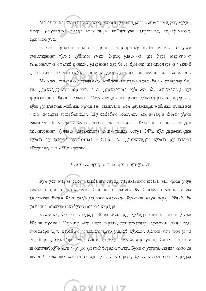 Магазин атрибутлари: очиқик, жойлашув, майдони, фирма имиджи, муҳит, савдо ускуналари, савдо ускуналари жойлашуви, персонал, атроф-муҳит, архитектура. Чамаси, бу магазин мижозларининг харидга муносабатига таъсир этувчи омилларнинг тўлиқ рўйхати эмас. Бироқ уларнинг ҳар бири маркетинг таъминлотини талаб қилади, уларнинг ҳар бири бўйича харидорларнинг ақлий ҳаракатларига таъсир кўрсатиш мақсадида деталли ишланмалар оли борилади. Масалан, товарнинг стеллажда жойлашуви горизонтал (барча товарлар бир хил даражада) ёки вертикал (пол даражасида, қўл ёки бел даражасида, кўз даражасида) бўлиши мумкин. Сотув нуқтаи- назаридан товарларни харидорнинг кўзи рўпарасида жойлаштириш энг самарали, пол даражаида жойлаштириш эса - энг омадсиз ҳисобланади. Шу сабабли товарлар вақти-вақти билан ўрин олмаштириб туради ва бу сезиларли самара беради. Товарни пол даражасидан харидорнинг қўллари даражасига силжитишда сотув 34%, қўл даражасидан кўзлар рўпарасига кўтаришда - 63%, пол даражасидан кўзлар рўпарасига кўтаришда эса 78%га ортади. Олди - сотди ҳаракатлари структураси Бўлғуси маркетолог талабалар харид ҳаракатини юзага келтириш учун нималар қилиш кераклигини билишлари лозим. Бу билимлар уларга савдо персонали билан ўқув тадбирларини малакали ўтказиш учун зарур бўлиб, бу уларнинг лавозим мажбуриятларига киради. Афсуски, бизнинг савдода айрим ҳолларда қуйидаги манзаранинг гувоҳи бўлиш мумкин. Харидор магазинга киради, пештахталар атрофида айланади, нималарнидир қарайди, нималарнидир ушлаб кўради. Лекин ҳеч ким унга эътибор қаратмайди. Энг яхши ҳолатда сотувчилар унинг бирон нарсани шикастлаб қўймаслиги учун кузатиб боради, холос. Бунинг устига, савдо тизимида шундай нодонлик ҳолатлари ҳам учраб турадики, бу сотувчиларнинг харидор 