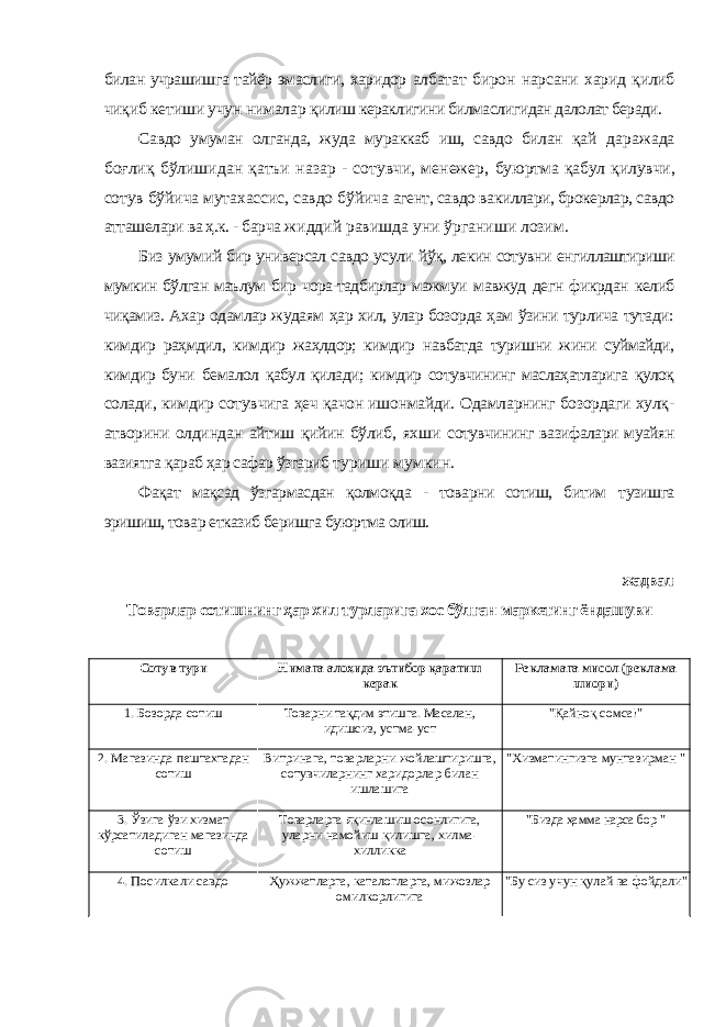 билан учрашишга тайёр эмаслиги, харидор албатат бирон нарсани харид қилиб чиқиб кетиши учун нималар қилиш кераклигини билмаслигидан далолат беради. Савдо умуман олганда, жуда мураккаб иш, савдо билан қай даражада боғлиқ бўлишидан қатъи назар - сотувчи, менежер, буюртма қабул қилувчи, сотув бўйича мутахассис, савдо бўйича агент, савдо вакиллари, брокерлар, савдо атташелари ва ҳ.к. - барча жиддий равишда уни ўрганиши лозим. Биз умумий бир универсал савдо усули йўқ, лекин сотувни енгиллаштириши мумкин бўлган маълум бир чора-тадбирлар мажмуи мавжуд дегн фикрдан келиб чиқамиз. Ахар одамлар жудаям ҳар хил, улар бозорда ҳам ўзини турлича тутади: кимдир раҳмдил, кимдир жаҳлдор; кимдир навбатда туришни жини суймайди, кимдир буни бемалол қабул қилади; кимдир сотувчининг маслаҳатларига қулоқ солади, кимдир сотувчига ҳеч қачон ишонмайди. Одамларнинг бозордаги хулқ- атворини олдиндан айтиш қийин бўлиб, яхши сотувчининг вазифалари муайян вазиятга қараб ҳар сафар ўзгариб туриши мумкин. Фақат мақсад ўзгармасдан қолмоқда - товарни сотиш, битим тузишга эришиш, товар етказиб беришга буюртма олиш. жадвал Товарлар сотишнинг ҳар хил турларига хос бўлган маркетинг ёндашуви Сотув тури Нимага алоҳида эътибор қаратиш керак Рекламага мисол (реклама шиори) 1. Бозорда сотиш Товарни тақдим этишга. Масалан, идишсиз, устма-уст &#34;Қайноқ сомса!&#34; 2. Магазинда пештахтадан сотиш Витринага, товарларни жойлаштиришга, сотувчиларнинг харидорлар билан ишлашига &#34;Хизматингизга мунтазирман &#34; 3. Ўзига-ўзи хизмат кўрсатиладиган магазинда сотиш Товарларга яқинлашиш осонлигига, уларни намойиш қилишга, хилма- хилликка &#34;Бизда ҳамма нарса бор &#34; 4. Посилкали савдо Ҳужжатларга, каталогларга, мижозлар омилкорлигига &#34;Бу сиз учун қулай ва фойдали&#34; 