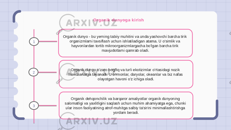 Organik dunyoga kirish Organik dunyo - bu yerning tabiiy muhitini va unda yashovchi barcha tirik organizmlarni tavsiflash uchun ishlatiladigan atama. U o&#39;simlik va hayvonlardan tortib mikroorganizmlargacha bo&#39;lgan barcha tirik mavjudotlarni qamrab oladi. Organik dunyo o&#39;zaro bog&#39;liq va turli ekotizimlar o&#39;rtasidagi nozik muvozanatga tayanadi. U o&#39;rmonlar, daryolar, okeanlar va biz nafas olayotgan havoni o&#39;z ichiga oladi. Organik dehqonchilik va barqaror amaliyotlar organik dunyoning salomatligi va yaxlitligini saqlash uchun muhim ahamiyatga ega, chunki ular inson faoliyatining atrof-muhitga salbiy ta&#39;sirini minimallashtirishga yordam beradi.1 2 3 