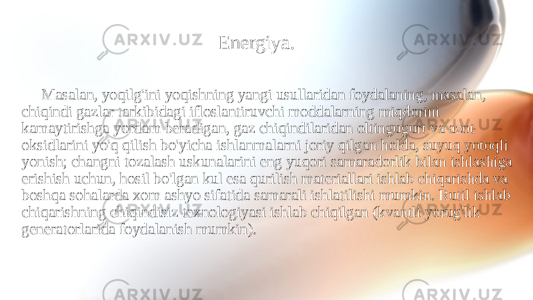 Energiya. Masalan, yoqilg&#39;ini yoqishning yangi usullaridan foydalaning, masalan, chiqindi gazlar tarkibidagi ifloslantiruvchi moddalarning miqdorini kamaytirishga yordam beradigan, gaz chiqindilaridan oltingugurt va azot oksidlarini yo&#39;q qilish bo&#39;yicha ishlanmalarni joriy qilgan holda, suyuq yotoqli yonish; changni tozalash uskunalarini eng yuqori samaradorlik bilan ishlashiga erishish uchun, hosil bo&#39;lgan kul esa qurilish materiallari ishlab chiqarishda va boshqa sohalarda xom ashyo sifatida samarali ishlatilishi mumkin. Rutil ishlab chiqarishning chiqindisiz texnologiyasi ishlab chiqilgan (kvantli yorug&#39;lik generatorlarida foydalanish mumkin). 