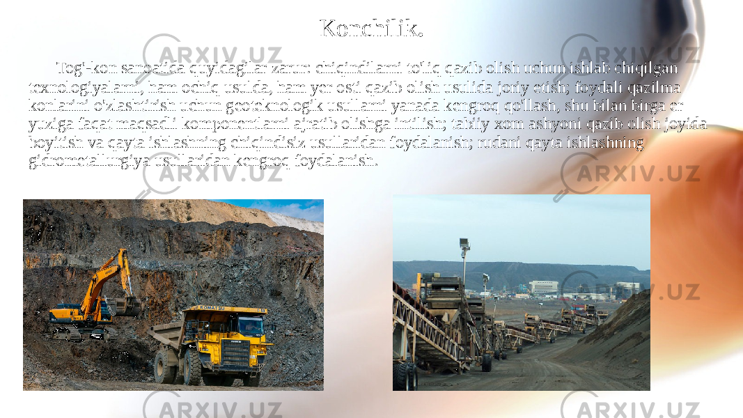 Konchilik . Tog&#39;-kon sanoatida quyidagilar zarur: chiqindilarni to&#39;liq qazib olish uchun ishlab chiqilgan texnologiyalarni, ham ochiq usulda, ham yer osti qazib olish usulida joriy etish; foydali qazilma konlarini o&#39;zlashtirish uchun geoteknologik usullarni yanada kengroq qo&#39;llash, shu bilan birga er yuziga faqat maqsadli komponentlarni ajratib olishga intilish; tabiiy xom ashyoni qazib olish joyida boyitish va qayta ishlashning chiqindisiz usullaridan foydalanish; rudani qayta ishlashning gidrometallurgiya usullaridan kengroq foydalanish. 