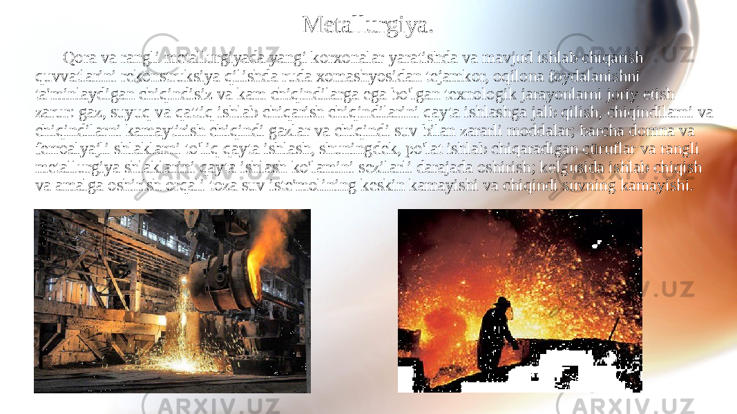 Metallurgiya. Qora va rangli metallurgiyada yangi korxonalar yaratishda va mavjud ishlab chiqarish quvvatlarini rekonstruksiya qilishda ruda xomashyosidan tejamkor, oqilona foydalanishni ta&#39;minlaydigan chiqindisiz va kam chiqindilarga ega bo&#39;lgan texnologik jarayonlarni joriy etish zarur: gaz, suyuq va qattiq ishlab chiqarish chiqindilarini qayta ishlashga jalb qilish, chiqindilarni va chiqindilarni kamaytirish chiqindi gazlar va chiqindi suv bilan zararli moddalar; barcha domna va ferroalyajli shlaklarni to&#39;liq qayta ishlash, shuningdek, po&#39;lat ishlab chiqaradigan cüruflar va rangli metallurgiya shlaklarini qayta ishlash ko&#39;lamini sezilarli darajada oshirish; kelgusida ishlab chiqish va amalga oshirish orqali toza suv iste&#39;molining keskin kamayishi va chiqindi suvning kamayishi. 