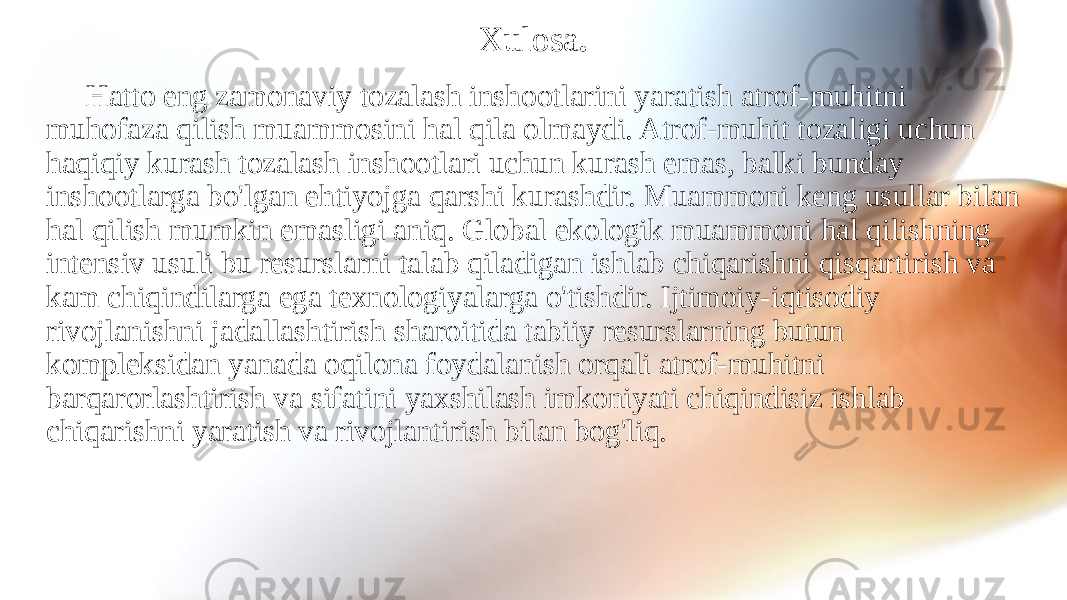 Xulosa . Hatto eng zamonaviy tozalash inshootlarini yaratish atrof-muhitni muhofaza qilish muammosini hal qila olmaydi. Atrof-muhit tozaligi uchun haqiqiy kurash tozalash inshootlari uchun kurash emas, balki bunday inshootlarga bo&#39;lgan ehtiyojga qarshi kurashdir. Muammoni keng usullar bilan hal qilish mumkin emasligi aniq. Global ekologik muammoni hal qilishning intensiv usuli bu resurslarni talab qiladigan ishlab chiqarishni qisqartirish va kam chiqindilarga ega texnologiyalarga o&#39;tishdir. Ijtimoiy-iqtisodiy rivojlanishni jadallashtirish sharoitida tabiiy resurslarning butun kompleksidan yanada oqilona foydalanish orqali atrof-muhitni barqarorlashtirish va sifatini yaxshilash imkoniyati chiqindisiz ishlab chiqarishni yaratish va rivojlantirish bilan bog&#39;liq. 