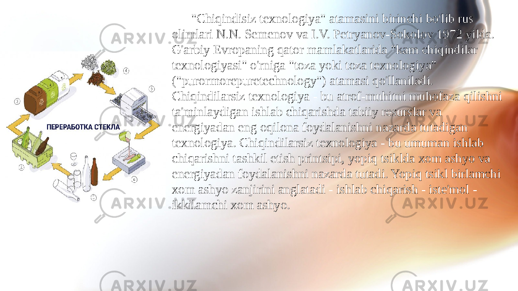 &#34;Chiqindisiz texnologiya&#34; atamasini birinchi bo&#39;lib rus olimlari N.N. Semenov va I.V. Petryanov-Sokolov 1972 yilda. G&#39;arbiy Evropaning qator mamlakatlarida &#34;kam chiqindilar texnologiyasi&#34; o&#39;rniga &#34;toza yoki toza texnologiya&#34; (&#34;purormorepuretechnology&#34;) atamasi qo&#39;llaniladi. Chiqindilarsiz texnologiya - bu atrof-muhitni muhofaza qilishni ta&#39;minlaydigan ishlab chiqarishda tabiiy resurslar va energiyadan eng oqilona foydalanishni nazarda tutadigan texnologiya. Chiqindilarsiz texnologiya - bu umuman ishlab chiqarishni tashkil etish printsipi, yopiq tsiklda xom ashyo va energiyadan foydalanishni nazarda tutadi. Yopiq tsikl birlamchi xom ashyo zanjirini anglatadi - ishlab chiqarish - iste&#39;mol - ikkilamchi xom ashyo. 