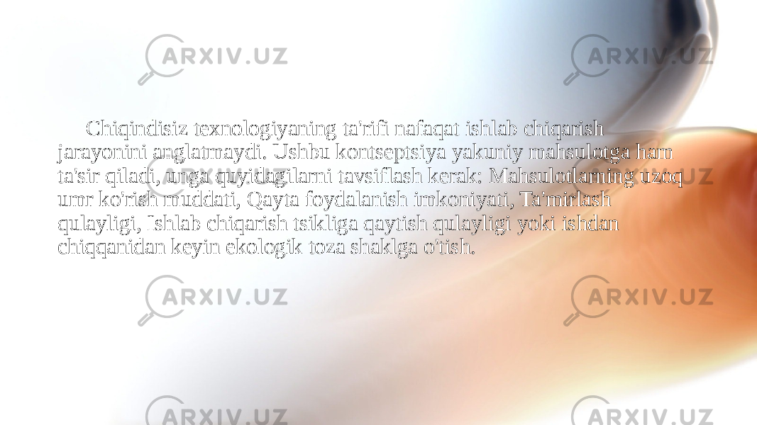 Chiqindisiz texnologiyaning ta&#39;rifi nafaqat ishlab chiqarish jarayonini anglatmaydi. Ushbu kontseptsiya yakuniy mahsulotga ham ta&#39;sir qiladi, unga quyidagilarni tavsiflash kerak: Mahsulotlarning uzoq umr ko&#39;rish muddati, Qayta foydalanish imkoniyati, Ta&#39;mirlash qulayligi, Ishlab chiqarish tsikliga qaytish qulayligi yoki ishdan chiqqanidan keyin ekologik toza shaklga o&#39;tish. 