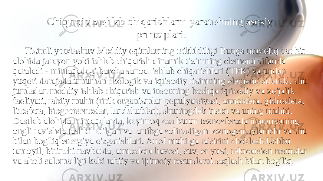 Chiqindisiz ishlab chiqarishlarni yaratishning asosiy printsiplari. Tizimli yondashuv Moddiy oqimlarning tsiklikliligi Bunga muvofiq har bir alohida jarayon yoki ishlab chiqarish dinamik tizimning elementi sifatida qaraladi - mintaqadagi barcha sanoat ishlab chiqarishlari (TPK) va undan yuqori darajada umuman ekologik va iqtisodiy tizimning elementi sifatida, shu jumladan moddiy ishlab chiqarish va insonning boshqa iqtisodiy va xo&#39;jalik faoliyati, tabiiy muhit (tirik organizmlar populyatsiyasi, atmosfera, gidrosfera, litosfera, biogeotsenozlar, landshaftlar), shuningdek inson va uning muhiti. Dastlab alohida mintaqalarda, keyinroq esa butun texnosferada materiyaning ongli ravishda tashkil etilgan va tartibga solinadigan texnogen aylanishi va shu bilan bog&#39;liq energiya o&#39;zgarishlari. Atrof muhitga ta&#39;sirini cheklash Ushbu tamoyil, birinchi navbatda, atmosfera havosi, suv, er yuzi, rekreatsion resurslar va aholi salomatligi kabi tabiiy va ijtimoiy resurslarni saqlash bilan bog&#39;liq. 