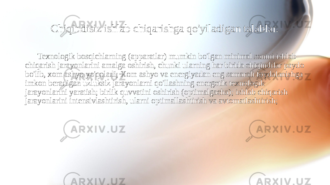 Chiqindisiz ishlab chiqarishga qo&#39;yiladigan talablar. Texnologik bosqichlarning (apparatlar) mumkin bo&#39;lgan minimal sonini ishlab chiqarish jarayonlarini amalga oshirish, chunki ularning har birida chiqindilar paydo bo&#39;lib, xom ashyo yo&#39;qoladi; Xom ashyo va energiyadan eng samarali foydalanishga imkon beradigan uzluksiz jarayonlarni qo&#39;llashning energetik texnologik jarayonlarini yaratish; birlik quvvatini oshirish (optimalgacha); ishlab chiqarish jarayonlarini intensivlashtirish, ularni optimallashtirish va avtomatlashtirish; 