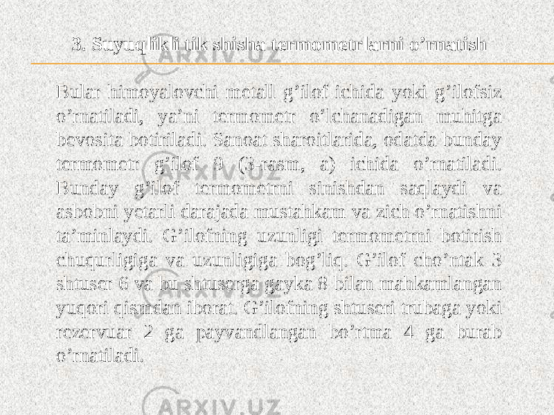 3. Suyuqlikli tik shisha termometrlarni o’rnatish Bular himoyalovchi metall g’ilof ichida yoki g’ilofsiz o’rnatiladi, ya’ni termometr o’lchanadigan muhitga bevosita botiriladi. Sanoat sharoitlarida, odatda bunday termometr g’ilof 9 (3-rasm, a) ichida o’rnatiladi. Bunday g’ilof termometrni sinishdan saqlaydi va asbobni yetarli darajada mustahkam va zich o’rnatishni ta’minlaydi. G’ilofning uzunligi termometrni botirish chuqurligiga va uzunligiga bog’liq. G’ilof cho’ntak 3 shtuser 6 va bu shtuserga gayka 8 bilan mahkamlangan yuqori qismdan iborat. G’ilofning shtuseri trubaga yoki rezervuar 2 ga payvandlangan bo’rtma 4 ga burab o’rnatiladi. 