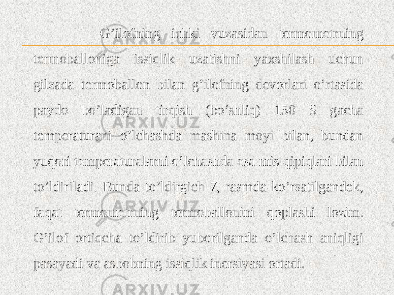  G’ilofning ichki yuzasidan termometrning termoballoniga issiqlik uzatishni yaxshilash uchun gilzada termoballon bilan g’ilofning devorlari o’rtasida paydo bo’ladigan tirqish (bo’shliq) 150 S gacha temperaturani o’lchashda mashina moyi bilan, bundan yuqori temperaturalarni o’lchashda esa mis qipiqlari bilan to’ldiriladi. Bunda to’ldirgich 7, rasmda ko’rsatilgandek, faqat termometrning termoballonini qoplashi lozim. G’ilof ortiqcha to’ldirib yuborilganda o’lchash aniqligi pasayadi va asbobning issiqlik inersiyasi ortadi. 