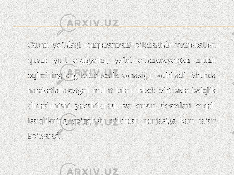 Quvur yo’ldagi temperaturani o’lchashda termoballon quvur yo’l o’qigacha, ya’ni o’lchanayotgan muhit oqimining eng katta tezlik zonasiga botiriladi. Shunda harakatlanayotgan muhit bilan asbob o’rtasida issiqlik almashinishi yaxshilanadi va quvur devorlari orqali issiqlikning yo’qolishi o’lchash natijasiga kam ta’sir ko’rsatadi. 