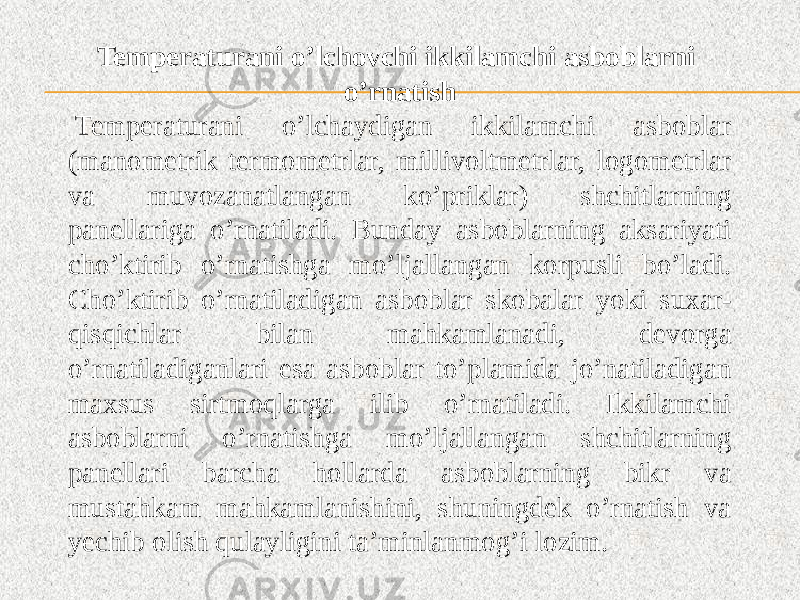 Temperaturani o’lchovchi ikkilamchi asboblarni o’rnatish   Temperaturani o’lchaydigan ikkilamchi asboblar (manometrik termometrlar, millivoltmetrlar, logometrlar va muvozanatlangan ko’priklar) shchitlarning panellariga o’rnatiladi. Bunday asboblarning aksariyati cho’ktirib o’rnatishga mo’ljallangan korpusli bo’ladi. Cho’ktirib o’rnatiladigan asboblar skobalar yoki suxar- qisqichlar bilan mahkamlanadi, devorga o’rnatiladiganlari esa asboblar to’plamida jo’natiladigan maxsus sirtmoqlarga ilib o’rnatiladi. Ikkilamchi asboblarni o’rnatishga mo’ljallangan shchitlarning panellari barcha hollarda asboblarning bikr va mustahkam mahkamlanishini, shuningdek o’rnatish va yechib olish qulayligini ta’minlanmog’i lozim. 