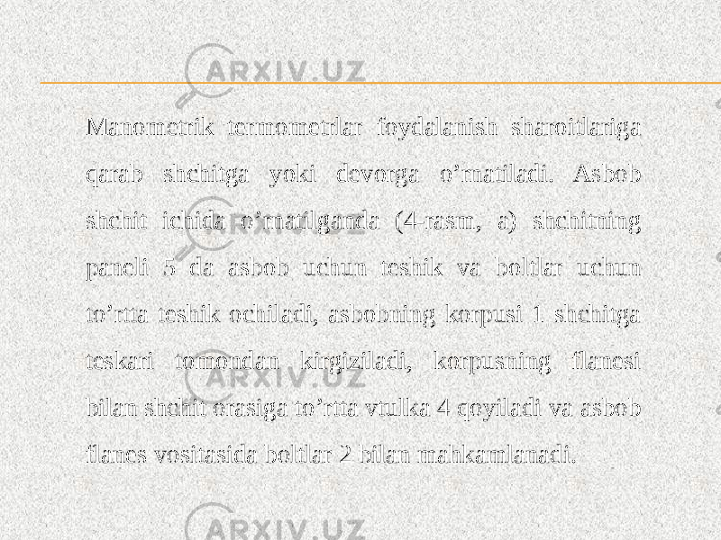 Manometrik termometrlar foydalanish sharoitlariga qarab shchitga yoki devorga o’rnatiladi. Asbob shchit ichida o’rnatilganda (4-rasm, a) shchitning paneli 5 da asbob uchun teshik va boltlar uchun to’rtta teshik ochiladi, asbobning korpusi 1 shchitga teskari tomondan kirgiziladi, korpusning flanesi bilan shchit orasiga to’rtta vtulka 4 qoyiladi va asbob flanes vositasida boltlar 2 bilan mahkamlanadi. 