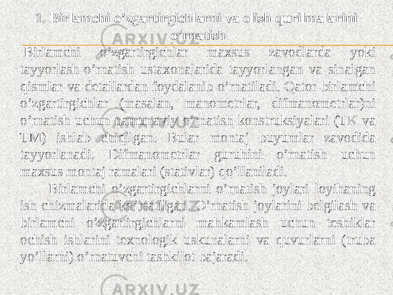 1. Birlamchi o’zgartirgichlarni va olish qurilmalarini o’rnatish   Birlamchi o’zgartirgichlar maxsus zavodlarda yoki tayyorlash-o’rnatish ustaxonalarida tayyorlangan va sinalgan qismlar va detallardan foydalanib o’rnatiladi. Qator birlamchi o’zgartirgichlar (masalan, manometrlar, difmanometrlar)ni o’rnatish uchun namunaviy o’rnatish konstruksiyalari (TK va TM) ishlab chiqilgan. Bular montaj buyumlar zavodida tayyorlanadi. Difmanometrlar guruhini o’rnatish uchun maxsus montaj ramalari (stativlar) qo’llaniladi. Birlamchi o’zgartirgichlarni o’rnatish joylari loyihaning ish chizmalarida ko’rsatilgan. O’rnatish joylarini belgilash va birlamchi o’zgartirgichlarni mahkamlash uchun teshiklar ochish ishlarini texnologik uskunalarni va quvurlarni (truba yo’llarni) o’rnatuvchi tashkilot bajaradi. 