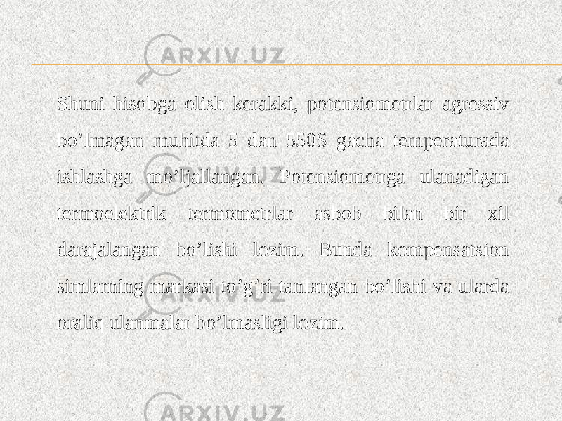 Shuni hisobga olish kerakki, potensiometrlar agressiv bo’lmagan muhitda 5 dan 550S gacha temperaturada ishlashga mo’ljallangan. Potensiometrga ulanadigan termoelektrik termometrlar asbob bilan bir xil darajalangan bo’lishi lozim. Bunda kompensatsion simlarning markasi to’g’ri tanlangan bo’lishi va ularda oraliq ulanmalar bo’lmasligi lozim. 