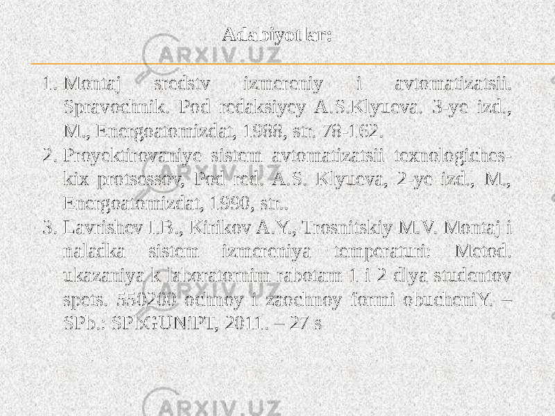 Adabiyotlar: 1. Montaj sredstv izmereniy i avtomatizatsii. Spravochnik. Pod redaksiyey A.S.Klyueva. 3-ye izd., M., Energoatomizdat, 1988, str. 78-162. 2. Proyektirovaniye sistem avtomatizatsii texnologiches- kix protsessov, Pod red. A.S. Klyueva, 2-ye izd., M., Energoatomizdat, 1990, str.. 3. Lavrishev I.B., Kirikov A.Y., Trosnitskiy M.V. Montaj i naladka sistem izmereniya temperaturi: Metod. ukazaniya k laboratornim rabotam 1 i 2 dlya studentov spets. 550200 ochnoy i zaochnoy formi obucheniY. – SPb.: SPbGUNiPT, 2011. – 27 s 