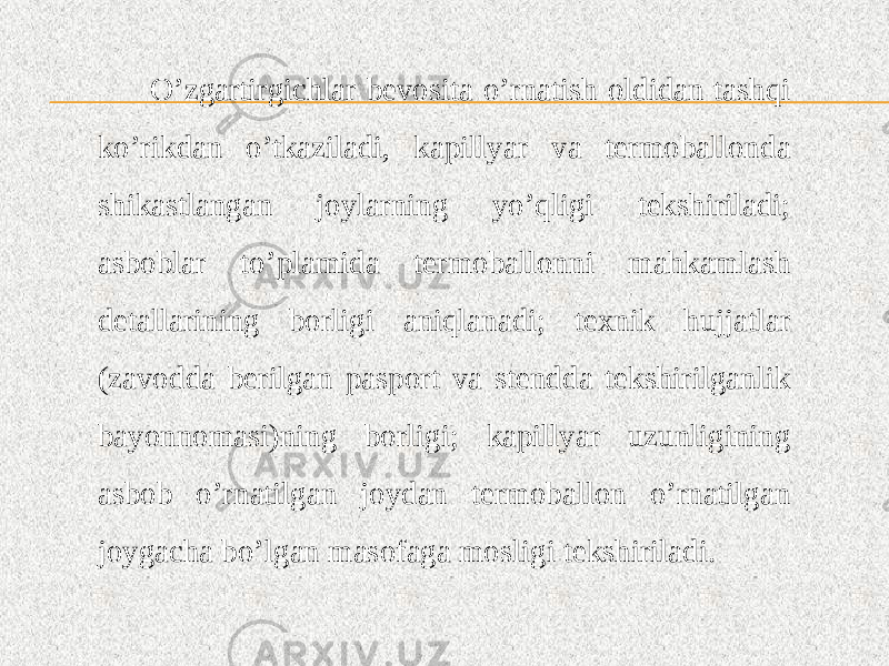 O’zgartirgichlar bevosita o’rnatish oldidan tashqi ko’rikdan o’tkaziladi, kapillyar va termoballonda shikastlangan joylarning yo’qligi tekshiriladi; asboblar to’plamida termoballonni mahkamlash detallarining borligi aniqlanadi; texnik hujjatlar (zavodda berilgan pasport va stendda tekshirilganlik bayonnomasi)ning borligi; kapillyar uzunligining asbob o’rnatilgan joydan termoballon o’rnatilgan joygacha bo’lgan masofaga mosligi tekshiriladi. 