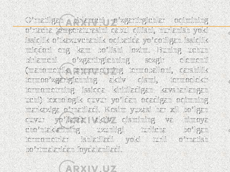 O’rnatilgan birlamchi o’zgartirgichlar oqimining o’rtacha temperaturasini qabul qilishi, nurlanish yoki issiqlik o’tkazuvchanlik oqibatida yo’qotilgan issiqlik miqdori eng kam bo’lishi lozim. Buning uchun birlamchi o’zgartirgichning sezgir elementi (manometrik termometrning termoballoni, qarshilik termoo’zgartgichning aktiv qismi, termoelektr termometrning issiqqa kiritiladigan kavsharlangan uchi) texnologik quvur yo’ldan oqadigan oqimning markaziga o’rnatiladi. Kesim yuzasi har xil bo’lgan quvur yo’llarda aktiv qismining va himoya cho’ntaklarining uzunligi turlicha bo’lgan termometrlar ishlatiladi yoki turli o’rnatish bo’rtmalaridan foydalaniladi. 