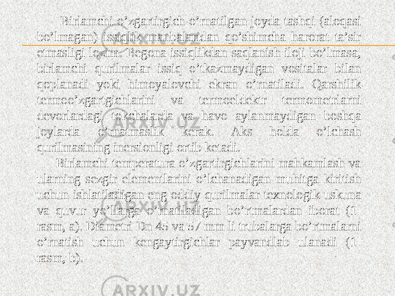  Birlamchi o’zgartirgich o’rnatilgan joyda tashqi (aloqasi bo’lmagan) issiqlik manbalaridan qo’shimcha harorat ta’sir etmasligi lozim. Begona issiqlikdan saqlanish iloji bo’lmasa, birlamchi qurilmalar issiq o’tkazmaydigan vositalar bilan qoplanadi yoki himoyalovchi ekran o’rnatiladi. Qarshilik termoo’zgartgichlarini va termoeldektr termometrlarni devorlardagi tokchalarda va havo aylanmaydigan boshqa joylarda o’rnatmaslik kerak. Aks holda o’lchash qurilmasining inersionligi ortib ketadi. Birlamchi temperatura o’zgartirgichlarini mahkamlash va ularning sezgir elementlarini o’lchanadigan muhitga kiritish uchun ishlatiladigan eng oddiy qurilmalar texnologik uskuna va quvur yo’llarga o’rnatiladigan bo’rtmalardan iborat (1- rasm, a). Diametri Dn 45 va 57 mm li trubalarga bo’rtmalarni o’rnatish uchun kengaytirgichlar payvandlab ulanadi (1- rasm, b). 