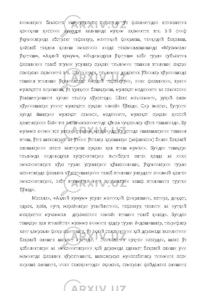 ечимларни бевосита иштирокчиси сифатида ўз фаолиятидан психологик қониқиш ҳиссини вужудга келишида муҳим аҳамиятга эга. 5-9 синф ўқувчиларида абстракт тафаккур, мантиқий фикрлаш, танқидий баҳолаш, қиёслаб таҳлил қилиш имконини янада такомиллашишида «Муаммоли ўқитиш», «Ақлий хужум», «Индивидуал ўқитиш» каби турли субъектив фаолликни талаб этувчи усуллар орқали таълимни ташкил этилиши юқори самарали аҳамиятга эга. Шунингдек, таълимни дидактик ўйинлар кўринишида ташкил этилиши ўқувчиларда ижодий тафаккурни, ички фаолликни, эркин мулоқотга киришиш, ўз ҳулқини бошқариш, мулоқот маданияти ва савиясини ўзлаштиришига кучли таъсир кўрсатади. Шахс маънавияти, руҳий олам кўринишлари унинг мулоқоти орқали намоён бўлади. Сир эмаски, бугунги кунда ёшларни мулоқот савияси, маданияти, мулоқот орқали ҳиссий ҳолатларини баён эта олиш имкониятида қўпол нуқсонлар кўзга ташланади. Бу муаммо ечими эса уларни таълим жараёнида ўз устида ишлашларини ташкил этиш, ўзга шахсларни ва ўзини ўзгалар қарашлари (рефлексия) билан баҳолай олишларини юзага келтириш орқали ҳал этиш мумкин. Бундан ташқари таълимда индивидуал хусусиятларни эътиборга олган ҳолда ва ички имкониятларга кўра турли усулларни қўлланилиши, ўқувчиларни турли вазиятларда фаоллик кўрсатишларини талаб этилиши улардаги очилмай қолган имкониятларни, забт этилмаган янги қирраларни кашф этилишига туртки бўлади. Масалан, «Ақлий хужум» усули мантиқий фикрлашни, хотира, диққат, идрок, ҳаёл, нутқ жараёнлари узвийлигини, тафаккур тезлиги ва нутқий маҳоратни мукаммал даражасини намоён этишни талаб қилади. Бундан ташқари ҳал этилаётган муаммо ечимига қадар турли ёндошишлар, таърифлар кенг қамровли фикр юритишга, ўз ақлий салоҳиятини қай даражада эканлигини баҳолай олишга шароит яратади. Психологик нуқтаи назардан, шахс ўз қобилиятлари ва имкониятларини қай даражада адекват баҳолай олиши уни жамиятда фаоллик кўрсатишига, шахслараро муносабатлар тизимига осон кириша олишига, ички салоҳиятидан оқилона, самарали фойдалана олишига 