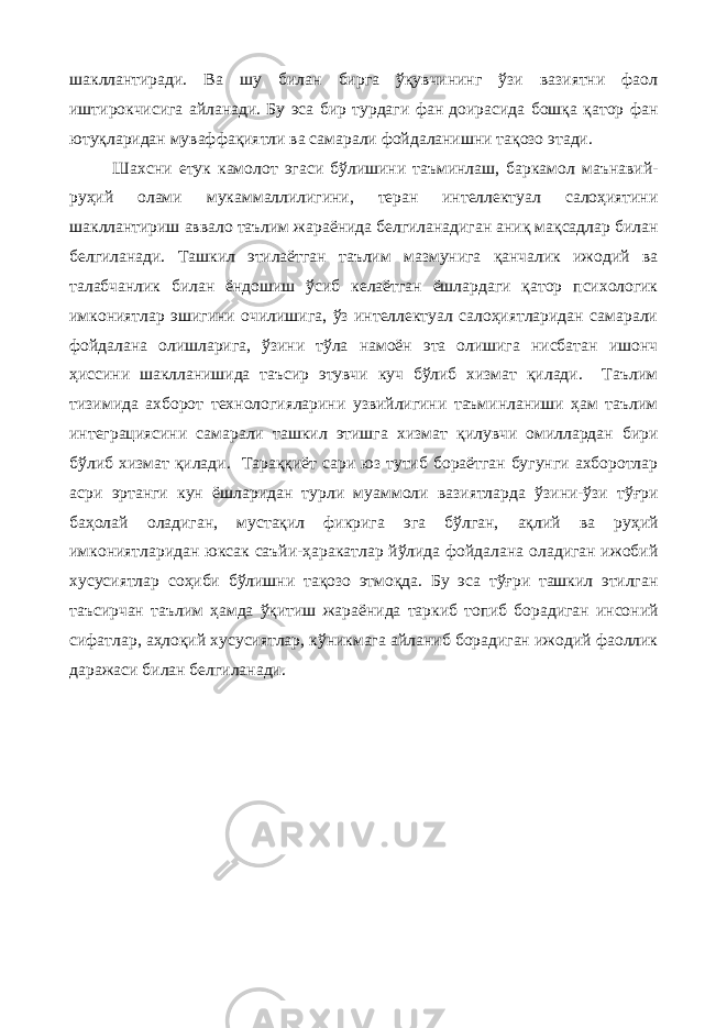 шакллантиради. Ва шу билан бирга ўқувчининг ўзи вазиятни фаол иштирокчисига айланади. Бу эса бир турдаги фан доирасида бошқа қатор фан ютуқларидан муваффақиятли ва самарали фойдаланишни тақозо этади. Шахсни етук камолот эгаси бўлишини таъминлаш, баркамол маънавий- руҳий олами мукаммаллилигини, теран интеллектуал салоҳиятини шакллантириш аввало таълим жараёнида белгиланадиган аниқ мақсадлар билан белгиланади. Ташкил этилаётган таълим мазмунига қанчалик ижодий ва талабчанлик билан ёндошиш ўсиб келаётган ёшлардаги қатор психологик имкониятлар эшигини очилишига, ўз интеллектуал салоҳиятларидан самарали фойдалана олишларига, ўзини тўла намоён эта олишига нисбатан ишонч ҳиссини шаклланишида таъсир этувчи куч бўлиб хизмат қилади. Таълим тизимида ахборот технологияларини узвийлигини таъминланиши ҳам таълим интеграциясини самарали ташкил этишга хизмат қилувчи омиллардан бири бўлиб хизмат қилади. Тараққиёт сари юз тутиб бораётган бугунги ахборотлар асри эртанги кун ёшларидан турли муаммоли вазиятларда ўзини-ўзи тўғри баҳолай оладиган, мустақил фикрига эга бўлган, ақлий ва руҳий имкониятларидан юксак саъйи-ҳаракатлар йўлида фойдалана оладиган ижобий хусусиятлар соҳиби бўлишни тақозо этмоқда. Бу эса тўғри ташкил этилган таъсирчан таълим ҳамда ўқитиш жараёнида таркиб топиб борадиган инсоний сифатлар, аҳлоқий хусусиятлар, кўникмага айланиб борадиган ижодий фаоллик даражаси билан белгиланади. 