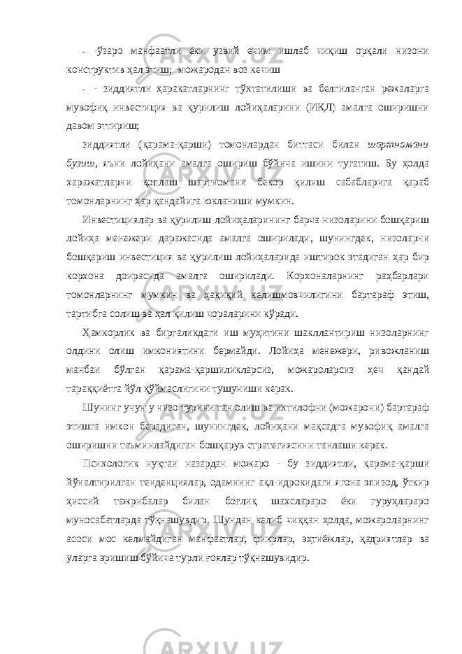 - -ўзаро манфаатли ёки узвий ечим ишлаб чиқиш орқали низони конструктив ҳал этиш; -можародан воз кечиш - - зиддиятли ҳаракатларнинг тўхтатилиши ва белгиланган режаларга мувофиқ инвестиция ва қурилиш лойиҳаларини (ИҚЛ) амалга оширишни давом эттириш; зиддиятли (қарама-қарши) томонлардан биттаси билан шартномани бузиш, яъни лойиҳани амалга ошириш бўйича ишини тугатиш. Бу ҳолда харажатларни қоплаш шартномани бекор қилиш сабабларига қараб томонларнинг ҳар қандайига юкланиши мумкин. Инвестициялар ва қурилиш лойиҳаларининг барча низоларини бошқариш лойиҳа менежери даражасида амалга оширилади, шунингдек, низоларни бошқариш инвестиция ва қурилиш лойиҳаларида иштирок этадиган ҳар бир корхона доирасида амалга оширилади. Корхоналарнинг раҳбарлари томонларнинг мумкин ва ҳақиқий келишмовчилигини бартараф этиш, тартибга солиш ва ҳал қилиш чораларини кўради. Ҳамкорлик ва биргаликдаги иш муҳитини шакллантириш низоларнинг олдини олиш имкониятини бермайди. Лойиҳа менежери, ривожланиш манбаи бўлган қарама-қаршиликларсиз, можароларсиз ҳеч қандай тараққиётга йўл қўймаслигини тушуниши керак. Шунинг учун у низо турини тан олиш ва ихтилофни (можарони) бартараф этишга имкон берадиган, шунингдек, лойиҳани мақсадга мувофиқ амалга оширишни таъминлайдиган бошқарув стратегиясини танлаши керак. Психологик нуқтаи назардан можаро - бу зиддиятли, қарама-қарши йўналтирилган тенденциялар, одамнинг ақл-идрокидаги ягона эпизод, ўткир ҳиссий тажрибалар билан боғлиқ шахслараро ёки гуруҳлараро муносабатларда тўқнашувдир. Шундан келиб чиққан ҳолда, можароларнинг асоси мос келмайдиган манфаатлар, фикрлар, эҳтиёжлар, қадриятлар ва уларга эришиш бўйича турли ғоялар тўқнашувидир. 