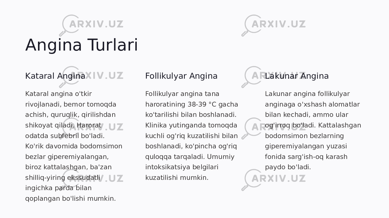 Angina Turlari Kataral Angina Kataral angina o&#39;tkir rivojlanadi, bemor tomoqda achish, quruqlik, qirilishdan shikoyat qiladi. Harorat odatda subfebril bo&#39;ladi. Ko&#39;rik davomida bodomsimon bezlar giperemiyalangan, biroz kattalashgan, ba&#39;zan shilliq-yiring ekssudatli ingichka parda bilan qoplangan bo&#39;lishi mumkin. Follikulyar Angina Follikulyar angina tana haroratining 38-39 °C gacha ko&#39;tarilishi bilan boshlanadi. Klinika yutinganda tomoqda kuchli og&#39;riq kuzatilishi bilan boshlanadi, ko&#39;pincha og&#39;riq quloqqa tarqaladi. Umumiy intoksikatsiya belgilari kuzatilishi mumkin. Lakunar Angina Lakunar angina follikulyar anginaga o&#39;xshash alomatlar bilan kechadi, ammo ular og&#39;irroq bo&#39;ladi. Kattalashgan bodomsimon bezlarning giperemiyalangan yuzasi fonida sarg&#39;ish-oq karash paydo bo&#39;ladi. 