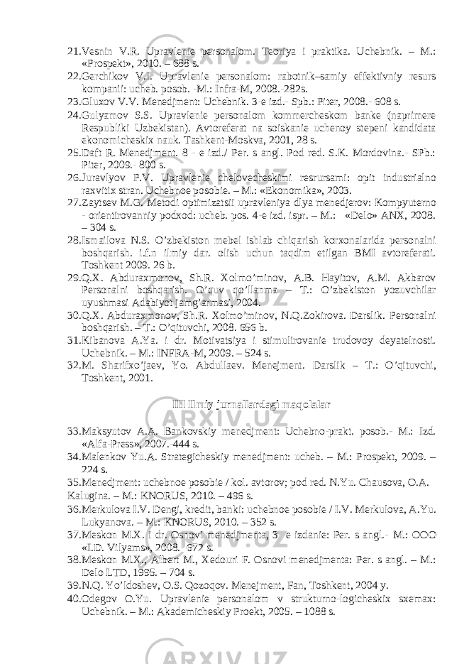 21. Vesnin V.R. Upravlenie personalom. Teoriya i praktika. Uchebnik. – M.: «Prospekt», 2010. – 688 s. 22. Gerchikov V.I. Upravlenie personalom: rabotnik–samiy effektivniy resurs kompanii: ucheb. posob. -M.: Infra-M, 2008.-282s. 23. Gluxov V.V. Menedjment: Uchebnik. 3-e izd.- Spb.: Piter, 2008.- 608 s. 24. Gulyamov S.S. Upravlenie personalom kommercheskom banke (naprimere Respubliki Uzbekistan). Avtoreferat na soiskanie uchenoy stepeni kandidata ekonomicheskix nauk. Tashkent-Moskva, 2001, 28 s. 25. Daft R. Menedjment. 8 - e izd./ Per. s angl. Pod red. S.K. Mordovina.- SPb.: Piter, 2009.- 800 s. 26. Juravlyov P.V. Upravlenie chelovecheskimi resrursami: opit industrialno raxvitix stran. Uchebnoe posobie. – M.: «Ekonomika», 2003. 27. Zaytsev M.G. Metodi optimizatsii upravleniya dlya menedjerov: Kompyuterno - orientirovanniy podxod: ucheb. pos. 4-e izd. ispr. – M.: «Delo» ANX, 2008. – 304 s. 28. Ismailova N.S. O’zbekiston mebel ishlab chiqarish korxonalarida personalni boshqarish. i.f.n ilmiy dar. olish uchun taqdim etilgan BMI avtoreferati. Toshkent 2009. 26 b. 29. Q.X. Abduraxmonov, Sh.R. Xolmo’minov, A.B. Hayitov, A.M. Akbarov Personalni boshqarish. O’quv qo’llanma – T.: O’zbekiston yozuvchilar uyushmasi Adabiyot jamg’armasi, 2004. 30. Q.X. Abduraxmonov, Sh.R. Xolmo’minov, N.Q.Zokirova. Darslik. Personalni boshqarish. – T.: O’qituvchi, 2008. 656 b. 31. Kibanova A.Ya. i dr. Motivatsiya i stimulirovanie trudovoy deyatelnosti. Uchebnik. – M.: INFRA-M, 2009. – 524 s. 32. M. Sharifxo’jaev, Yo. Abdullaev. Menejment. Darslik – T.: O’qituvchi, Toshkent, 2001. III Ilmiy jurnallardagi maqolalar 33. Maksyutov A.A. Bankovskiy menedjment: Uchebno-prakt. posob.- M.: Izd. «Alfa-Press», 2007.-444 s. 34. Malenkov Yu.A. Strategicheskiy menedjment: ucheb. – M.: Prospekt, 2009. – 224 s. 35. Menedjment: uchebnoe posobie / kol. avtorov; pod red. N.Yu. Chausova, O.A. Kalugina. – M.: KNORUS, 2010. – 496 s. 36. Merkulova I.V. Dengi, kredit, banki: uchebnoe posobie / I.V. Merkulova, A.Yu. Lukyanova. – M.: KNORUS, 2010. – 352 s. 37. Meskon M.X. i dr. Osnovi menedjmenta, 3- e izdanie: Per. s angl.- M.: OOO «I.D. Vilyams», 2008.- 672 s. 38. Meskon M.X., Albert M., Xedouri F. Osnovi menedjmenta: Per. s angl. – M.: Delo LTD, 1995. – 704 s. 39. N.Q. Yo’ldoshev, O.S. Qozoqov. Menejment, Fan, Toshkent, 2004 y. 40. Odegov O.Yu. Upravlenie personalom v strukturno-logicheskix sxemax: Uchebnik. – M.: Akademicheskiy Proekt, 2005. – 1088 s. 