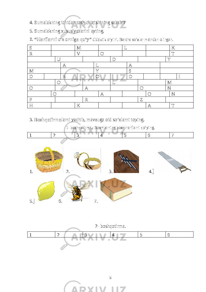 4. Sumalakning ichidan tosh chiqishining sababi? 5. Sumalakning xususiyatlarini ayting. 2. “Harflarni o’z orniga qo’y” didaktik o’yini. Barcha so’zlar matndan olingan. S M L K R V O T U D Y A L A M Y S D R O D I O L M O A O N O A O N F R Z H K A T 3. Boshqotirma larni yechib, mavzuga oid so’zlarni toping. 1- boshqotirma. Rasmlarning bosh harflarni qo’ying. 1 2 3 4 5 6 7 1. 2. 3. 4. 5. 6. 7. 2- boshqotirma. 1 2 3 4 5 6 5 