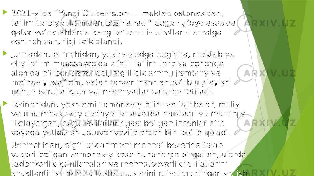  2021-yilda “Yangi Oʻzbekiston — maktab ostonasidan, taʼlim-tarbiya tizimidan boshlanadi” degan gʻoya asosida qator yoʻnalishlarda keng koʻlamli islohotlarni amalga oshirish zarurligi taʼkidlandi.  Jumladan, birinchidan, yosh avlodga bogʻcha, maktab va oliy taʼlim muassasasida sifatli taʼlim-tarbiya berishga alohida eʼtibor qaratiladi, oʻgʻil-qizlarning jismoniy va maʼnaviy sogʻlom, vatanparvar insonlar boʻlib ulgʻayishi uchun barcha kuch va imkoniyatlar safarbar etiladi.  Ikkinchidan, yoshlarni zamonaviy bilim va tajribalar, milliy va umumbashariy qadriyatlar asosida mustaqil va mantiqiy fikrlaydigan, ezgu fazilatlar egasi boʻlgan insonlar etib voyaga yetkazish ustuvor vazifalardan biri boʻlib qoladi.  Uchinchidan, oʻgʻil-qizlarimizni mehnat bozorida talab yuqori boʻlgan zamonaviy kasb-hunarlarga oʻrgatish, ularda tadbirkorlik koʻnikmalari va mehnatsevarlik fazilatlarini shakllantirish hamda tashabbuslarini roʻyobga chiqarish, ish va uy-joy bilan taʼminlashga ustuvor ahamiyat beriladi. 