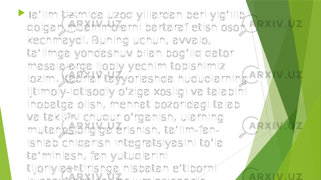  Taʼlim tizimida uzoq yillardan beri yigʻilib qolgan muammolarni bartaraf etish oson kechmaydi. Buning uchun, avvalo, taʼlimga yondashuv bilan bogʻliq qator masalalarga ijobiy yechim topishimiz lozim. Kadrlar tayyorlashda hududlarning ijtimoiy-iqtisodiy oʻziga xosligi va talabini inobatga olish, mehnat bozoridagi talab va taklifni chuqur oʻrganish, ularning mutanosibligiga erishish, taʼlim-fan- ishlab chiqarish integratsiyasini toʻla taʼminlash, fan yutuqlarini tijoriylashtirishga nisbatan eʼtiborni kuchaytirish shular jumlasidandir. 