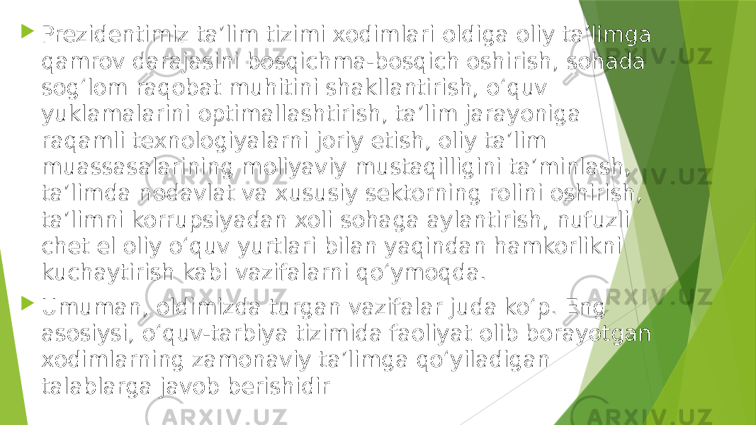  Prezidentimiz taʼlim tizimi xodimlari oldiga oliy taʼlimga qamrov darajasini bosqichma-bosqich oshirish, sohada sogʻlom raqobat muhitini shakllantirish, oʻquv yuklamalarini optimallashtirish, taʼlim jarayoniga raqamli texnologiyalarni joriy etish, oliy taʼlim muassasalarining moliyaviy mustaqilligini taʼminlash, taʼlimda nodavlat va xususiy sektorning rolini oshirish, taʼlimni korrupsiyadan xoli sohaga aylantirish, nufuzli chet el oliy oʻquv yurtlari bilan yaqindan hamkorlikni kuchaytirish kabi vazifalarni qoʻymoqda.  Umuman, oldimizda turgan vazifalar juda koʻp. Eng asosiysi, oʻquv-tarbiya tizimida faoliyat olib borayotgan xodimlarning zamonaviy taʼlimga qoʻyiladigan talablarga javob berishidir 