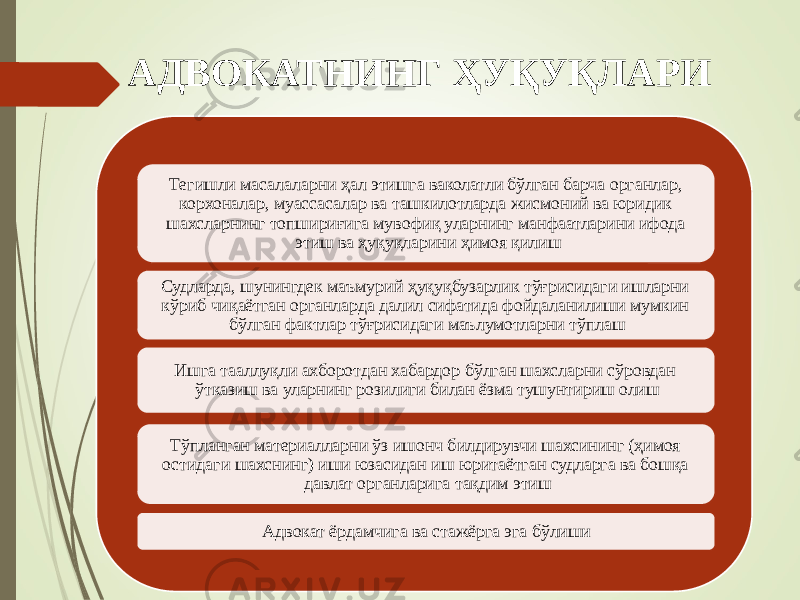 АДВОКАТНИНГ ҲУҚУҚЛАРИ Тегишли масалаларни ҳал этишга ваколатли бўлган барча органлар, корхоналар, муассасалар ва ташкилотларда жисмоний ва юридик шахсларнинг топшириғига мувофиқ уларнинг манфаатларини ифода этиш ва ҳуқуқларини ҳимоя қилиш Судларда, шунингдек маъмурий ҳуқуқбузарлик тўғрисидаги ишларни кўриб чиқаётган органларда далил сифатида фойдаланилиши мумкин бўлган фактлар тўғрисидаги маълумотларни тўплаш Ишга тааллуқли ахборотдан хабардор бўлган шахсларни сўровдан ўтказиш ва уларнинг розилиги билан ёзма тушунтириш олиш Тўпланган материалларни ўз ишонч билдирувчи шахсининг (ҳимоя остидаги шахснинг) иши юзасидан иш юритаётган судларга ва бошқа давлат органларига тақдим этиш Адвокат ёрдамчига ва стажёрга эга бўлиши 