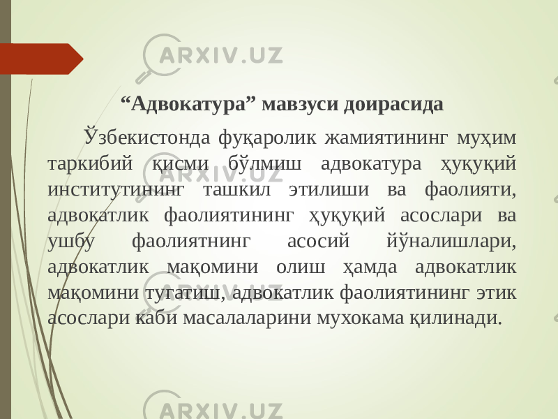 “ Адвокатура” мавзуси доирасида Ўзбекистонда фуқаролик жамиятининг муҳим таркибий қисми бўлмиш адвокатура ҳуқуқий институтининг ташкил этилиши ва фаолияти, адвокатлик фаолиятининг ҳуқуқий асослари ва ушбу фаолиятнинг асосий йўналишлари, адвокатлик мақомини олиш ҳамда адвокатлик мақомини тугатиш, адвокатлик фаолиятининг этик асослари каби масалаларини мухокама қилинади. 