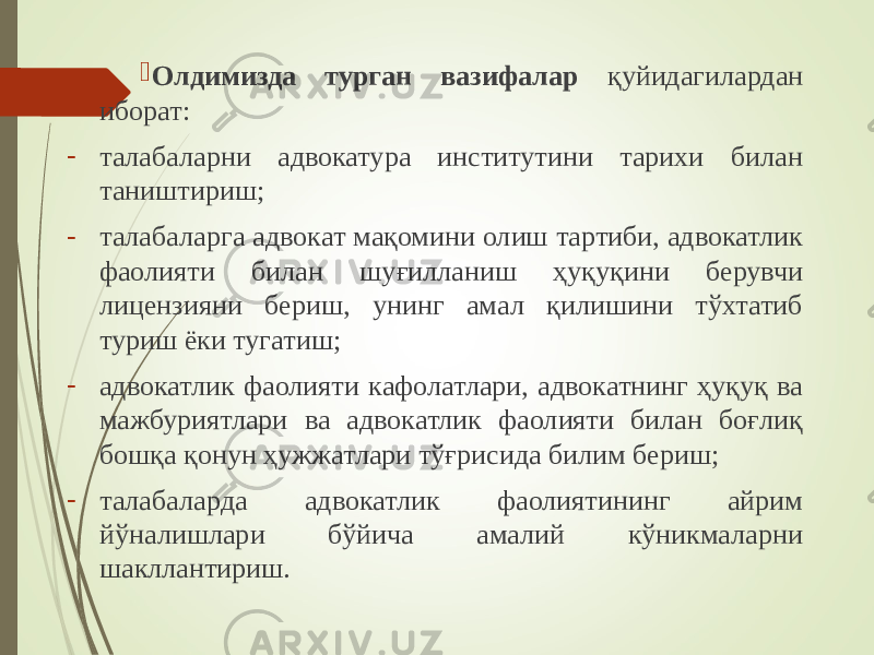  Олдимизда турган вазифалар қуйидагилардан иборат: - талабаларни адвокатура институтини тарихи билан таништириш; - талабаларга адвокат мақомини олиш тартиби, адвокатлик фаолияти билан шуғилланиш ҳуқуқини берувчи лицензияни бериш, унинг амал қилишини тўхтатиб туриш ёки тугатиш; - адвокатлик фаолияти кафолатлари, адвокатнинг ҳуқуқ ва мажбуриятлари ва адвокатлик фаолияти билан боғлиқ бошқа қонун ҳужжатлари тўғрисида билим бериш; - талабаларда адвокатлик фаолиятининг айрим йўналишлари бўйича амалий кўникмаларни шакллантириш. 