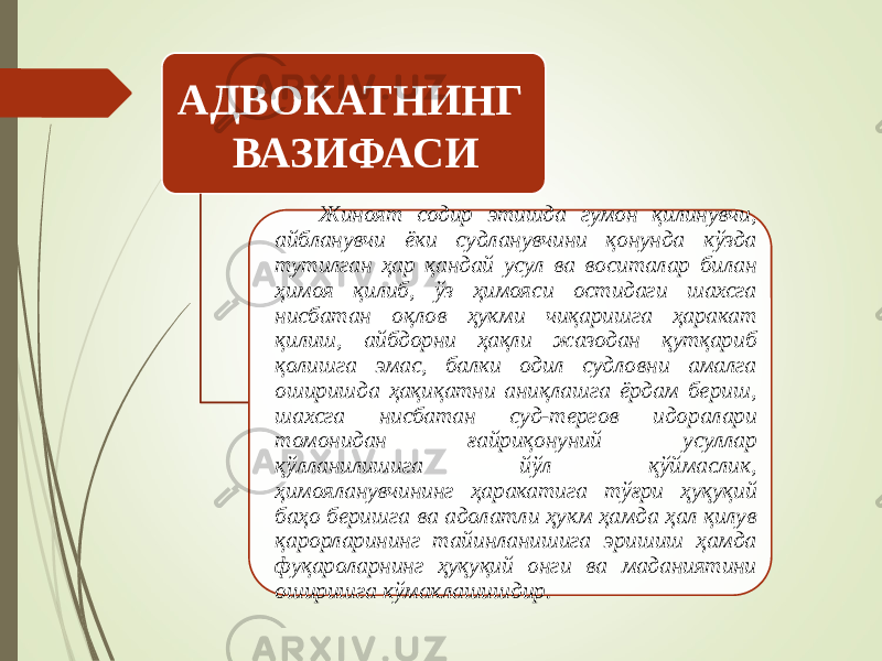 АДВОКАТНИНГ ВАЗИФАСИ Жиноят содир этишда гумон қилинувчи, айбланувчи ёки судланувчини қонунда кўзда тутилган ҳар қандай усул ва воситалар билан ҳимоя қилиб, ўз ҳимояси остидаги шахсга нисбатан оқлов ҳукми чиқаришга ҳаракат қилиш, айбдорни ҳақли жазодан қутқариб қолишга эмас, балки одил судловни амалга оширишда ҳақиқатни аниқлашга ёрдам бериш, шахсга нисбатан суд-тергов идоралари томонидан ғайриқонуний усуллар қўлланилишига йўл қўймаслик, ҳимояланувчининг ҳаракатига тўғри ҳуқуқий баҳо беришга ва адолатли ҳукм ҳамда ҳал қилув қарорларининг тайинланишига эришиш ҳамда фуқароларнинг ҳуқуқий онги ва маданиятини оширишга кўмаклашишдир. 