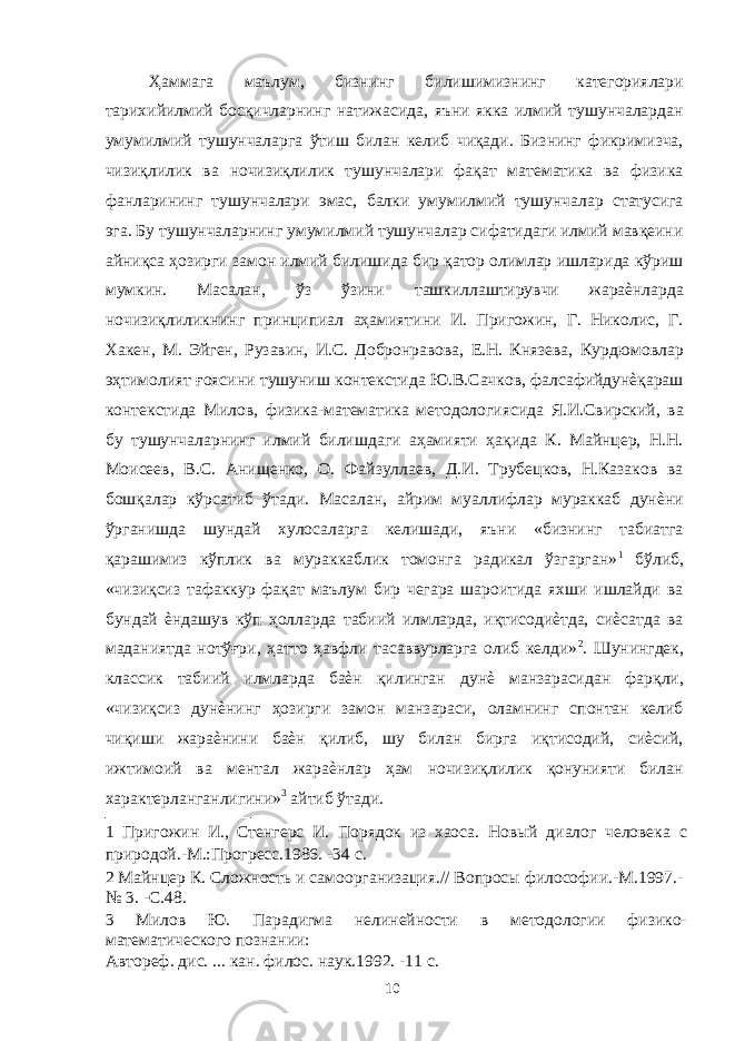 Ҳаммага маълум, бизнинг билишимизнинг категориялари тарихийилмий босқичларнинг натижасида, яъни якка илмий тушунчалардан умумилмий тушунчаларга ўтиш билан келиб чиқади. Бизнинг фикримизча, чизиқлилик ва ночизиқлилик тушунчалари фақат математика ва физика фанларининг тушунчалари эмас, балки умумилмий тушунчалар статусига эга. Бу тушунчаларнинг умумилмий тушунчалар сифатидаги илмий мавқеини айниқса ҳозирги замон илмий билишида бир қатор олимлар ишларида кўриш мумкин. Масалан, ўз ўзини ташкиллаштирувчи жараѐнларда ночизиқлиликнинг принципиал аҳамиятини И. Пригожин, Г. Николис, Г. Хакен, М. Эйген, Рузавин, И.С. Добронравова, Е.Н. Князева, Курдюмовлар эҳтимолият ғоясини тушуниш контекстида Ю.В.Сачков, фалсафийдунѐқараш контекстида Милов, физика-математика методологиясида Я.И.Свирский, ва бу тушунчаларнинг илмий билишдаги аҳамияти ҳақида К. Майнцер, Н.Н. Моисеев, В.С. Анищенко, О. Файзуллаев, Д.И. Трубецков, Н.Казаков ва бошқалар кўрсатиб ўтади. Масалан, айрим муаллифлар мураккаб дунѐни ўрганишда шундай хулосаларга келишади, яъни «бизнинг табиатга қарашимиз кўплик ва мураккаблик томонга радикал ўзгарган» 1 бўлиб, «чизиқсиз тафаккур фақат маълум бир чегара шароитида яхши ишлайди ва бундай ѐндашув кўп ҳолларда табиий илмларда, иқтисодиѐтда, сиѐсатда ва маданиятда нотўғри, ҳатто ҳавфли тасаввурларга олиб келди» 2 . Шунингдек, классик табиий илмларда баѐн қилинган дунѐ манзарасидан фарқли, «чизиқсиз дунѐнинг ҳозирги замон манзараси, оламнинг спонтан келиб чиқиши жараѐнини баѐн қилиб, шу билан бирга иқтисодий, сиѐсий, ижтимоий ва ментал жараѐнлар ҳам ночизиқлилик қонунияти билан характерланганлигини» 3 айтиб ўтади. 1 Пригожин И., Стенгерс И. Порядок из хаоса. Новый диалог человека с природой.-М.:Прогресс.1986. -34 с. 2 Майнцер К. Сложность и самоорганизация.// Вопросы философии.-М.1997.- № 3. -С.48. 3 Милов Ю. Парадигма нелинейности в методологии физико- математического познании: Автореф. дис. ... кан. филос. наук.1992. -11 с. 10 