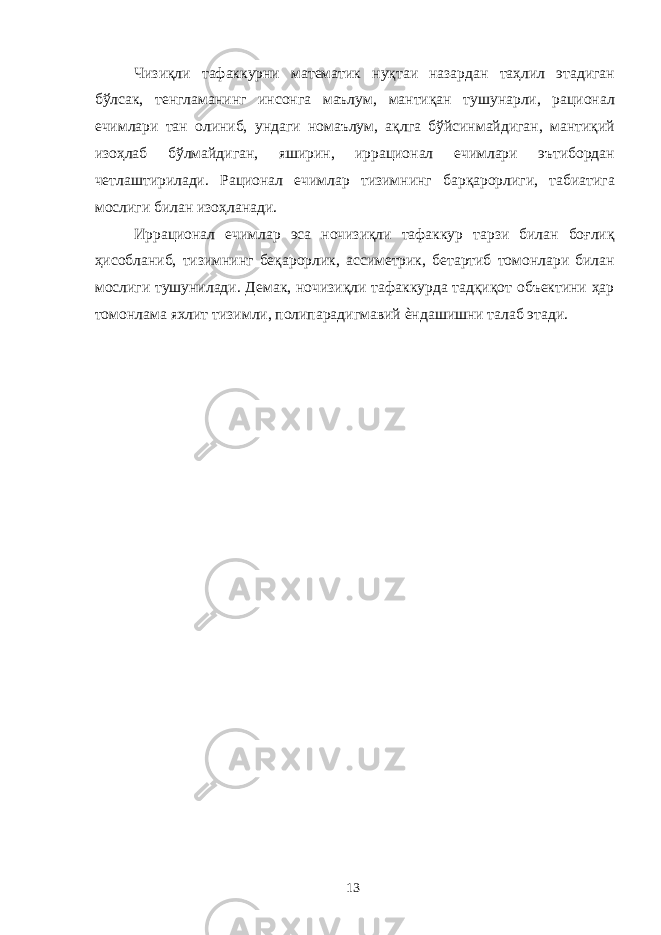 Чизиқли тафаккурни математик нуқтаи назардан таҳлил этадиган бўлсак, тенгламанинг инсонга маълум, мантиқан тушунарли, рационал ечимлари тан олиниб, ундаги номаълум, ақлга бўйсинмайдиган, мантиқий изоҳлаб бўлмайдиган, яширин, иррационал ечимлари эътибордан четлаштирилади. Рационал ечимлар тизимнинг барқарорлиги, табиатига мослиги билан изоҳланади. Иррационал ечимлар эса ночизиқли тафаккур тарзи билан боғлиқ ҳисобланиб, тизимнинг беқарорлик, ассиметрик, бетартиб томонлари билан мослиги тушунилади. Демак, ночизиқли тафаккурда тадқиқот объектини ҳар томонлама яхлит тизимли, полипарадигмавий ѐндашишни талаб этади. 13 