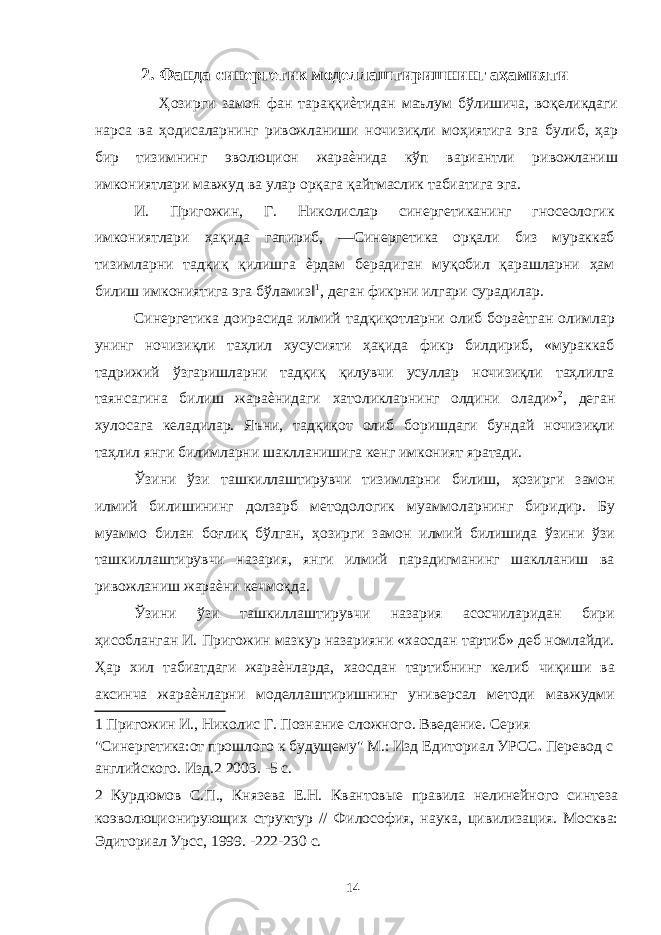 2. Фанда синергетик моделлаштиришнинг аҳамияти Ҳозирги замон фан тараққиѐтидан маълум бўлишича, воқеликдаги нарса ва ҳодисаларнинг ривожланиши ночизиқли моҳиятига эга булиб, ҳар бир тизимнинг эволюцион жараѐнида кўп вариантли ривожланиш имкониятлари мавжуд ва улар орқага қайтмаслик табиатига эга. И. Пригожин, Г. Николислар синергетиканинг гносеологик имкониятлари ҳақида гапириб, ―Синергетика орқали биз мураккаб тизимларни тадқиқ қилишга ѐрдам берадиган муқобил қарашларни ҳам билиш имкониятига эга бўламиз‖ 1 , деган фикрни илгари сурадилар. Синергетика доирасида илмий тадқиқотларни олиб бораѐтган олимлар унинг ночизиқли таҳлил хусусияти ҳақида фикр билдириб, «мураккаб тадрижий ўзгаришларни тадқиқ қилувчи усуллар ночизиқли таҳлилга таянсагина билиш жараѐнидаги хатоликларнинг олдини олади» 2 , деган хулосага келадилар. Яъни, тадқиқот олиб боришдаги бундай ночизиқли таҳлил янги билимларни шаклланишига кенг имконият яратади. Ўзини ўзи ташкиллаштирувчи тизимларни билиш, ҳозирги замон илмий билишининг долзарб методологик муаммоларнинг биридир. Бу муаммо билан боғлиқ бўлган, ҳозирги замон илмий билишида ўзини ўзи ташкиллаштирувчи назария, янги илмий парадигманинг шаклланиш ва ривожланиш жараѐни кечмоқда. Ўзини ўзи ташкиллаштирувчи назария асосчиларидан бири ҳисобланган И. Пригожин мазкур назарияни «хаосдан тартиб» деб номлайди. Ҳар хил табиатдаги жараѐнларда, хаосдан тартибнинг келиб чиқиши ва аксинча жараѐнларни моделлаштиришнинг универсал методи мавжудми 1 Пригожин И., Николис Г. Познание сложного. Введение. Серия &#34;Синергетика:от прошлого к будущему&#34; М.: Изд Едиториал УРСС . Перевод с английского. Изд.2 2003. -5 с. 2 Курдюмов С.П., Князева Е.Н. Квантовые правила нелинейного синтеза коэволюционирующих структур // Философия, наука, цивилизация. Москва: Эдиториал Урсс, 1999. -222-230 с. 14 