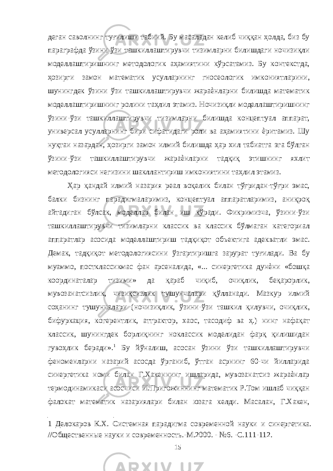 деган саволнинг туғилиши табиий. Бу масаладан келиб чиққан ҳолда, биз бу параграфда ўзини ўзи ташкиллаштирувчи тизимларни билишдаги ночизиқли моделлаштиришнинг методологик аҳамиятини кўрсатамиз. Бу контекстда, ҳозирги замон математик усулларнинг гносеологик имкониятларини, шунингдек ўзини ўзи ташкиллаштирувчи жараѐнларни билишда математик моделлаштиришнинг ролини таҳлил этамиз. Ночизиқли моделлаштиришнинг ўзини-ўзи ташкиллаштирувчи тизимларни билишда концептуал аппарат, универсал усулларнинг бири сифатидаги роли ва аҳамиятини ѐритамиз. Шу нуқтаи назардан, ҳозирги замон илмий билишда ҳар хил табиатга эга бўлган ўзини-ўзи ташкиллаштирувчи жараѐнларни тадқиқ этишнинг яхлит методологияси негизини шакллантириш имкониятини таҳлил этамиз. Ҳар қандай илмий назария реал воқелик билан тўғридан-тўғри эмас, балки бизнинг парадигмаларимиз, концептуал аппаратларимиз, аниқроқ айтадиган бўлсак, моделлар билан иш кўради. Фикримизча, ўзини-ўзи ташкиллаштирувчи тизимларни классик ва классик бўлмаган категориал аппаратлар асосида моделлаштириш тадқиқот объектига адекватли эмас. Демак, тадқиқот методологиясини ўзгартиришга зарурат туғилади. Ва бу муаммо, постклассикмас фан арсеналида, «... синергетика дунѐни «бошқа координаталар тизими» да қараб чиқиб, очиқлик, беқарорлик, мувозанатсизлик, чизиқсизлик тушунчалари қўлланади. Мазкур илмий соҳанинг тушунчалари (ночизиқлик, ўзини-ўзи ташкил қилувчи, очиқлик, бифуркация, когерентлик, аттрактор, хаос, тасодиф ва ҳ.) нинг нафақат классик, шунингдек борлиқнинг ноклассик моделидан фарқ қилишидан гувоҳлик беради». 1 Бу йўналиш, асосан ўзини ўзи ташкиллаштирувчи феноменларни назарий асосда ўрганиб, ўтган асрнинг 60-чи йилларида синергетика номи билан Г.Хакеннинг ишларида, мувозанатсиз жараѐнлар термодинамикаси асосчиси И.Пригожиннинг математик Р.Том ишлаб чиққан фалокат математик назариялари билан юзага келди. Масалан, Г.Хакен, 1 Делокаров К.Х. Системная парадигма современной науки и синергетика. //Общественные науки и современность.-М.2000. - №6. -С.111-112. 15 