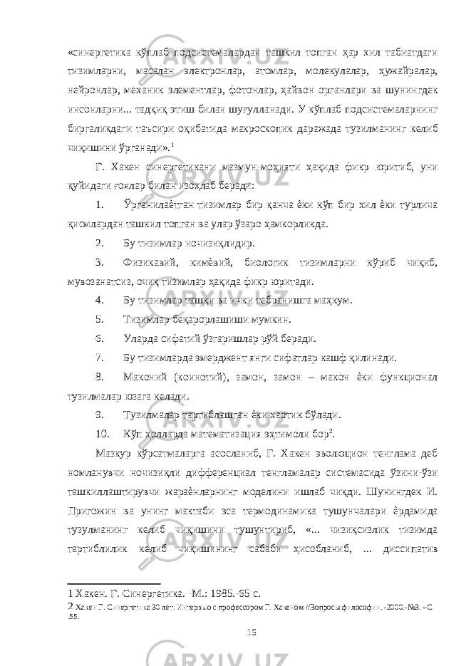 «синергетика кўплаб подсистемалардан ташкил топган ҳар хил табиатдаги тизимларни, масалан электронлар, атомлар, молекулалар, ҳужайралар, нейронлар, механик элементлар, фотонлар, ҳайвон органлари ва шунингдек инсонларни... тадқиқ этиш билан шуғулланади. У кўплаб подсистемаларнинг биргаликдаги таъсири оқибатида макроскопик даражада тузилманинг келиб чиқишини ўрганади». 1 Г. Хакен синергетикани мазмун-моҳияти ҳақида фикр юритиб, уни қуйидаги ғоялар билан изоҳлаб беради: 1. Ўрганилаѐтган тизимлар бир қанча ѐки кўп бир хил ѐки турлича қисмлардан ташкил топган ва улар ўзаро ҳамкорликда. 2. Бу тизимлар ночизиқлидир. 3. Физикавий, кимѐвий, биологик тизимларни кўриб чиқиб, мувозанатсиз, очиқ тизимлар ҳақида фикр юритади. 4. Бу тизимлар ташқи ва ички тебранишга маҳкум. 5. Тизимлар беқарорлашиши мумкин. 6. Уларда сифатий ўзгаришлар рўй беради. 7. Бу тизимларда эмерджент янги сифатлар кашф қилинади. 8. Маконий (коинотий), замон, замон – макон ѐки функционал тузилмалар юзага келади. 9. Тузилмалар тартиблашган ѐки хаотик бўлади. 10. Кўп ҳолларда математизация эҳтимоли бор 2 . Мазкур кўрсатмаларга асосланиб, Г. Хакен эволюцион тенглама деб номланувчи ночизиқли дифференциал тенгламалар системасида ўзини-ўзи ташкиллаштирувчи жараѐнларнинг моделини ишлаб чиқди. Шунингдек И. Пригожин ва унинг мактаби эса термодинамика тушунчалари ѐрдамида тузулманинг келиб чиқишини тушунтириб, «... чизиқсизлик тизимда тартиблилик келиб чиқишининг сабаби ҳисобланиб, ... диссипатив 1 Хакен. Г. Синергетика. -М.: 1985.-65 с. 2 Хакен Г. Синергетика 30 лет. Интервью с профессором Г. Хакеном //Вопросы философии. -2000.-№3. –С .55. 16 