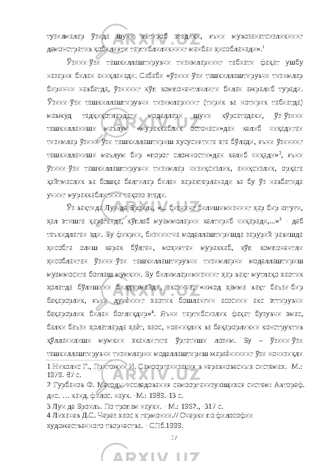 тузилмалар ўзида шуни эътироб этадики, яъни мувозанатсизликнинг демонстратив қобилияти тартиблиликнинг манбаи ҳисобланади». 1 Ўзини-ўзи ташкиллаштирувчи тизимларнинг табиати фақат ушбу назария билан аниқланади. Сабаби «ўзини-ўзи ташкиллаштирувчи тизимлар биринчи навбатда, ўзининг кўп компонентлилиги билан ажралиб туради. Ўзини-ўзи ташкиллаштирувчи тизимларнинг (тирик ва нотирик табиатда) мавжуд тадқиқотлардаги моделлари шуни кўрсатадаки, ўз-ўзини ташкилланиши маълум «мураккаблик остонаси»дан келиб чиқадиган тизимлар ўзини ўзи ташкиллаштириш хусусиятига эга бўлади, яъни ўзининг ташкилланиши маълум бир «порог сложности»дан келиб чиқади» 2 , яъни ўзини-ўзи ташкиллаштирувчи тизимлар чизиқсизлик, аниқсизлик, орқага қайтмаслик ва бошқа белгилар билан характерланади ва бу ўз навбатида унинг мураккаблигини тақозо этади. Ўз вақтида Луи де Броиль, «... бизнинг билишимизнинг ҳар бир ютуғи, ҳал этишга қараганда, кўплаб муаммоларни келтириб чиқаради,...» 3 - деб таъкидлаган эди. Бу фикрни, бизнингча моделлаштиришда зарурий равишда ҳисобга олиш керак бўлган, моҳиятан мураккаб, кўп компонентли ҳисобланган ўзини-ўзи ташкиллаштирувчи тизимларни моделлаштириш муаммосига боғлаш мумкин. Бу билимларимизнинг ҳар вақт мутлақо хаотик ҳолатда бўлишини билдирмайди, аксинча, «ижод ҳамма вақт баъзи-бир беқарорлик, яъни дунѐнинг хаотик бошланғич асосини акс эттирувчи беқарорлик билан боғлиқдир» 4 . Яъни тартибсизлик фақат бузувчи эмас, балки баъзи ҳолатларда ҳаѐт, хаос, ноаниқлик ва беқарорликни конструктив қўлланилиши мумкин эканлигига ўргатиши лозим. Бу – ўзини-ўзи ташкиллаштирувчи тизимларни моделлаштириш жараѐнининг ўзи ночизиқли 1 Николис Г., Пригожин И. Самоорганизация в неравновесных системах. -М.: 1979.-87 с. 2 Гурбанов Ф. Методы исследования самоорганизующихся систем: Автореф. дис. … канд. филос. наук. -М.: 1989.-13 с. 3 Луи де Броиль. По тропам науки. - М.: 1962., -317 с. 4 Лихачев Д.С. Через хаос к гармонии.// Очерки по философии художественного творчества. - СПб.1999. 17 