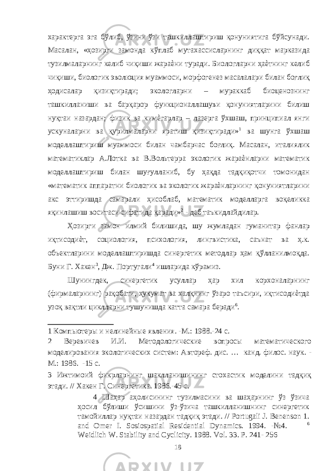 характерга эга бўлиб, ўзини-ўзи ташкиллаштириш қонуниятига бўйсунади. Масалан, «ҳозирги замонда кўплаб мутахассисларнинг диққат марказида тузилмаларнинг келиб чиқиши жараѐни туради. Биологларни ҳаѐтнинг келиб чиқиши, биологик эволюция муаммоси, морфогенез масалалари билан боғлиқ ҳодисалар қизиқтиради; экологларни – мураккаб биоценознинг ташкилланиши ва барқарор функционаллашуви қонуниятларини билиш нуқтаи назардан; физик ва кимѐгарлар – лазерга ўхшаш, принципиал янги ускуналарни ва қурилмаларни яратиш қизиқтиради» 1 ва шунга ўхшаш моделлаштириш муаммоси билан чамбарчас боғлиқ. Масалан, италиялик математиклар А.Лотка ва В.Вольтерра экологик жараѐнларни математик моделлаштириш билан шуғулланиб, бу ҳақда тадқиқотчи томонидан «математик аппаратни биологик ва экологик жараѐнларнинг қонуниятларини акс эттиришда самарали ҳисоблаб, математик моделларга воқеликка яқинлашиш воситаси сифатида қаради» 2 - деб таъкидлайдилар. Ҳозирги замон илмий билишида, шу жумладан гуманитар фанлар иқтисодиѐт, социология, психология, лингвистика, саънат ва ҳ.к. объектларини моделлаштиришда синергетик методлар ҳам қўлланилмоқда. Буни Г. Хакен 3 , Дж. Португали 4 ишларида кўрамиз. Шунингдек, синергетик усуллар ҳар хил корхоналарнинг (фирмаларнинг) рақобати, ҳукумат ва халқнинг ўзаро таъсири, иқтисодиѐтда узоқ вақтли циклларни тушунишда катта самара беради 6 . 1 Компьютеры и нелинейные явления. -М.: 1988.-24 с. 2 Веревичев И.И. Методологические вопросы математического моделирования экологических систем: Автореф. дис. … канд. филос. наук. - М.: 1986. -15 с. 3 Ижтимоий фикрларнинг шаклланишининг стохастик моделини тадқиқ этади. // Хакен Г. Синергетика. 1986.-45 с. 4 Шаҳар аҳолисининг тузилмасини ва шаҳарнинг ўз ўзича ҳосил бўлиши ўсишини ўз-ўзича ташкилланишнинг синергетик тамойиллар нуқтаи назардан тадқиқ этади. // Portugali J. Benenson 1. and Omer I. Sosiospatial Residential Dynamics. 1994. -№4. 6 Weidlich W. Stability and Cyclicity. 1988. Vol. 33. P. 241- 256 18 