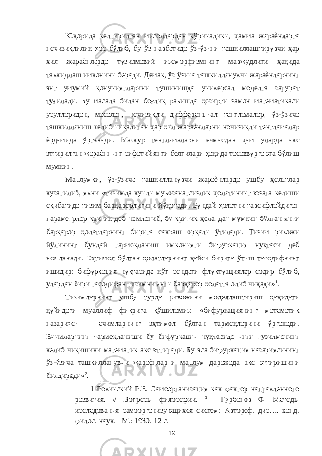 Юқорида келтирилган мисоллардан кўринадики, ҳамма жараѐнларга ночизиқлилик хос бўлиб, бу ўз навбатида ўз-ўзини ташкиллаштирувчи ҳар хил жараѐнларда тузилмавий изоморфизмнинг мавжудлиги ҳақида таъкидлаш имконини беради. Демак, ўз-ўзича ташкилланувчи жараѐнларнинг энг умумий қонуниятларини тушинишда универсал моделга зарурат туғилади. Бу масала билан боғлиқ равишда ҳозирги замон математикаси усулларидан, масалан, ночизиқли дифференциал тенгламалар, ўз-ўзича ташкилланиш келиб чиқадиган ҳар хил жараѐнларни ночизиқли тенгламалар ѐрдамида ўрганади. Мазкур тенгламаларни ечмасдан ҳам уларда акс эттирилган жараѐннинг сифатий янги белгилари ҳақида тасаввурга эга бўлиш мумкин. Маълумки, ўз-ўзича ташкилланувчи жараѐнларда ушбу ҳолатлар кузатилиб, яъни «тизимда кучли мувозанатсизлик ҳолатининг юзага келиши оқибатида тизим барқарорлигини йўқотади. Бундай ҳолатни тавсифлайдиган параметрлар критик деб номланиб, бу критик ҳолатдан мумкин бўлган янги барқарор ҳолатларнинг бирига сакраш орқали ўтилади. Тизим ривожи йўлининг бундай тармоқланиш имконияти бифуркация нуқтаси деб номланади. Эҳтимол бўлган ҳолатларнинг қайси бирига ўтиш тасодифнинг ишидир: бифуркация нуқтасида кўп сондаги флуктуациялар содир бўлиб, улардан бири тасодифан тизимни янги барқарор ҳолатга олиб чиқади» 1 . Тизимларнинг ушбу турда ривожини моделлаштириш ҳақидаги қуйидаги муаллиф фикрига қўшиламиз: «бифуркациянинг математик назарияси – ечимларнинг эҳтимол бўлган тармоқларини ўрганади. Ечимларнинг тармоқланиши бу бифуркация нуқтасида янги тузилманинг келиб чиқишини математик акс эттиради. Бу эса бифуркация назариясининг ўз-ўзича ташкилланувчи жараѐнларни маълум даражада акс эттиришини билдиради» 2 . 1 Ровинский Р.Е. Самоорганизация как фактор направленного развития. // Вопросы философии. 2 Гурбанов Ф. Методы исследования самоорганизующихся систем: Автореф. дис…. канд. филос. наук. - М.: 1989.-12 с. 19 