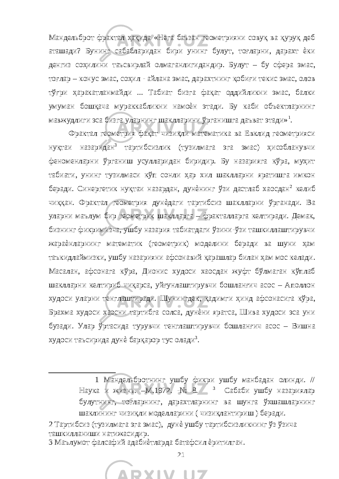 Мандельброт фрактал ҳақида «Нега баъзан геометрияни совуқ ва қуруқ деб аташади? Бунинг сабабларидан бири унинг булут, тоғларни, дарахт ѐки денгиз соҳилини таъсвирлай олмаганлигидандир. Булут – бу сфера эмас, тоғлар – конус эмас, соҳил - айлана эмас, дарахтнинг қобиғи текис эмас, олов тўғри ҳаракатланмайди ... Табиат бизга фақат оддийликни эмас, балки умуман бошқача мураккабликни намоѐн этади. Бу каби объектларнинг мавжудлиги эса бизга уларнинг шаклларини ўрганишга даъват этади» 1 . Фрактал геометрия фақат чизиқли математика ва Евклид геометрияси нуқтаи назаридан 3 тартибсизлик (тузилмага эга эмас) ҳисобланувчи феноменларни ўрганиш усулларидан биридир. Бу назарияга кўра, муҳит табиати, унинг тузилмаси кўп сонли ҳар хил шаклларни яратишга имкон беради. Синергетик нуқтаи назардан, дунѐнинг ўзи дастлаб хаосдан 2 келиб чиққан. Фрактал геометрия дунѐдаги тартибсиз шаклларни ўрганади. Ва уларни маълум бир геометрик шаклларга – фракталларга келтиради. Демак, бизнинг фикримизча, ушбу назария табиатдаги ўзини-ўзи ташкиллаштирувчи жараѐнларнинг математик (геометрик) моделини беради ва шуни ҳам таъкидлаймизки, ушбу назарияни афсонавий қарашлар билан ҳам мос келади. Масалан, афсонага кўра, Дионис худоси хаосдан жуфт бўлмаган кўплаб шаклларни келтириб чиқарса, уйғунлаштирувчи бошланғич асос – Аполлон худоси уларни тенглаштиради. Шунингдек, қадимги ҳинд афсонасига кўра, Брахма худоси хаосни тартибга солса, дунѐни яратса, Шива худоси эса уни бузади. Улар ўртасида турувчи тенглаштирувчи бошланғич асос – Вишна худоси таъсирида дунѐ барқарор тус олади 3 . 1 Мандельбротнинг ушбу фикри ушбу манбадан олинди. // Наука и жизнь. –М.1972. -№ 8. 3 Сабаби ушбу назариялар булутнинг, тоғларнинг, дарахтларнинг ва шунга ўхшашларнинг шаклининг чизиқли моделларини ( чизиқлантириш ) беради. 2 Тартибсиз (тузилмага эга эмас), дунѐ ушбу тартибсизликнинг ўз ўзича ташкилланиши натижасидир. 3 Маълумот фалсафий адабиѐтларда батафсил ѐритилган. 21 