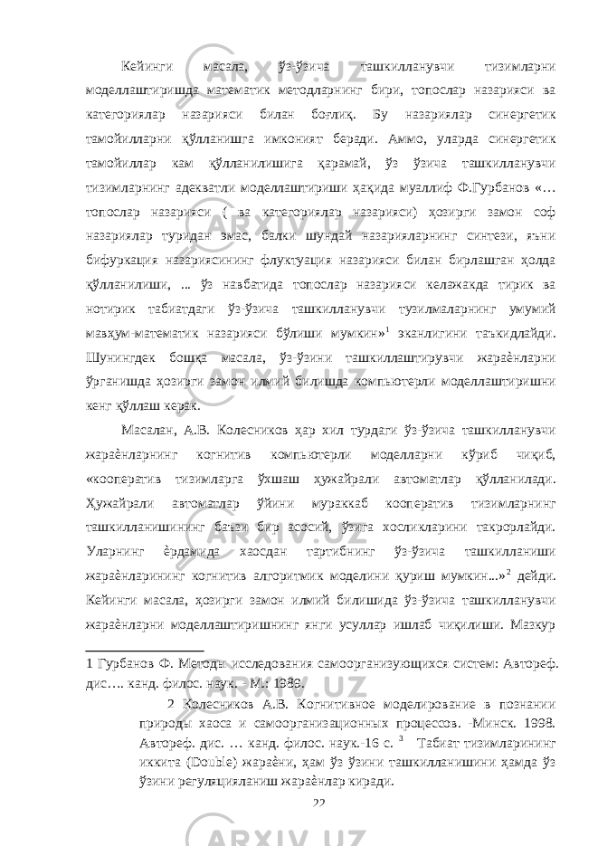 Кейинги масала, ўз-ўзича ташкилланувчи тизимларни моделлаштиришда математик методларнинг бири, топослар назарияси ва категориялар назарияси билан боғлиқ. Бу назариялар синергетик тамойилларни қўлланишга имконият беради. Аммо, уларда синергетик тамойиллар кам қўлланилишига қарамай, ўз ўзича ташкилланувчи тизимларнинг адекватли моделлаштириши ҳақида муаллиф Ф.Гурбанов «… топослар назарияси ( ва категориялар назарияси) ҳозирги замон соф назариялар туридан эмас, балки шундай назарияларнинг синтези, яъни бифуркация назариясининг флуктуация назарияси билан бирлашган ҳолда қўлланилиши, ... ўз навбатида топослар назарияси келажакда тирик ва нотирик табиатдаги ўз-ўзича ташкилланувчи тузилмаларнинг умумий мавҳум-математик назарияси бўлиши мумкин» 1 эканлигини таъкидлайди. Шунингдек бошқа масала, ўз-ўзини ташкиллаштирувчи жараѐнларни ўрганишда ҳозирги замон илмий билишда компьютерли моделлаштиришни кенг қўллаш керак. Масалан, А.В. Колесников ҳар хил турдаги ўз-ўзича ташкилланувчи жараѐнларнинг когнитив компьютерли моделларни кўриб чиқиб, «кооператив тизимларга ўхшаш ҳужайрали автоматлар қўлланилади. Ҳужайрали автоматлар ўйини мураккаб кооператив тизимларнинг ташкилланишининг баъзи бир асосий, ўзига хосликларини такрорлайди. Уларнинг ѐрдамида хаосдан тартибнинг ўз-ўзича ташкилланиши жараѐнларининг когнитив алгоритмик моделини қуриш мумкин...» 2 дейди. Кейинги масала, ҳозирги замон илмий билишида ўз-ўзича ташкилланувчи жараѐнларни моделлаштиришнинг янги усуллар ишлаб чиқилиши. Мазкур 1 Гурбанов Ф. Методы исследования самоорганизующихся систем: Автореф. дис…. канд. филос. наук. - М.: 1989. 2 Колесников А.В. Когнитивное моделирование в познании природы хаоса и самоорганизационных процессов. -Минск. 1998. Автореф. дис. … канд. филос. наук.-16 с. 3 Табиат тизимларининг иккита (Double) жараѐни, ҳам ўз ўзини ташкилланишини ҳамда ўз ўзини регуляцияланиш жараѐнлар киради. 22 