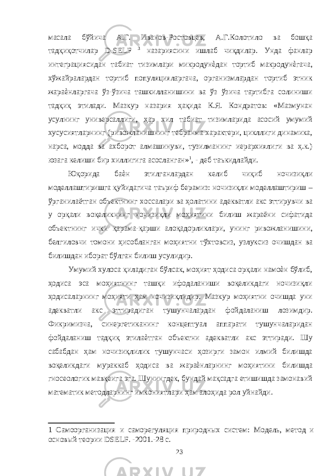 масала бўйича А.Г. Иванов-Ростовцев, А.Г.Колотило ва бошқа тадқиқотчилар D-SELF 3 назариясини ишлаб чиқдилар. Унда фанлар интеграциясидан табиат тизимлари микродунѐдан тортиб макродунѐгача, хўжайралардан тортиб популяцияларгача, организмлардан тортиб этник жараѐнларгача ўз-ўзича ташкилланишини ва ўз ўзича тартибга солиниши тадқиқ этилади. Мазкур назария ҳақида К.Я. Кондратов: «Мазмунан усулнинг универсаллиги, ҳар хил табиат тизимларида асосий умумий хусусиятларнинг (ривожланишнинг тебранма характери, цикллиги динамика, нарса, модда ва ахборот алмашинуви, тузилманинг иерархиялиги ва ҳ.к.) юзага келиши бир хиллигига асосланган» 1 , - деб таъкидлайди. Юқорида баѐн этилганлардан келиб чиқиб ночизиқли моделлаштиришга қуйидагича таъриф берамиз: ночизиқли моделлаштириш – ўрганилаётган объектнинг хоссалари ва ҳолатини адекватли акс эттирувчи ва у орқали воқеликнинг ночизиқли моҳиятини билиш жараёни сифатида объектнинг ички қарама-қарши алоқадорликлари, унинг ривожланишини, белгиловчи томони ҳисобланган моҳиятни тўхтовсиз, узлуксиз очишдан ва билишдан иборат бўлган билиш усулидир. Умумий хулоса қиладиган бўлсак, моҳият ҳодиса орқали намоѐн бўлиб, ҳодиса эса моҳиятнинг ташқи ифодаланиши воқеликдаги ночизиқли ҳодисаларнинг моҳияти ҳам ночизиқлидир. Мазкур моҳиятни очишда уни адекватли акс эттирадиган тушунчалардан фойдаланиш лозимдир. Фикримизча, синергетиканинг концептуал аппарати тушунчаларидан фойдаланиш тадқиқ этилаѐтган объектни адекватли акс эттиради. Шу сабабдан ҳам ночизиқлилик тушунчаси ҳозирги замон илмий билишда воқеликдаги мураккаб ҳодиса ва жараѐнларнинг моҳиятини билишда гносеологик мавқеига эга. Шунингдек, бундай мақсадга етишишда замонавий математик методларнинг имкониятлари ҳам алоҳида рол уйнайди. 1 Самоорганизация и саморегуляция природных систем: Модель, метод и основый теории DSELF. -2001.-28 с. 23 