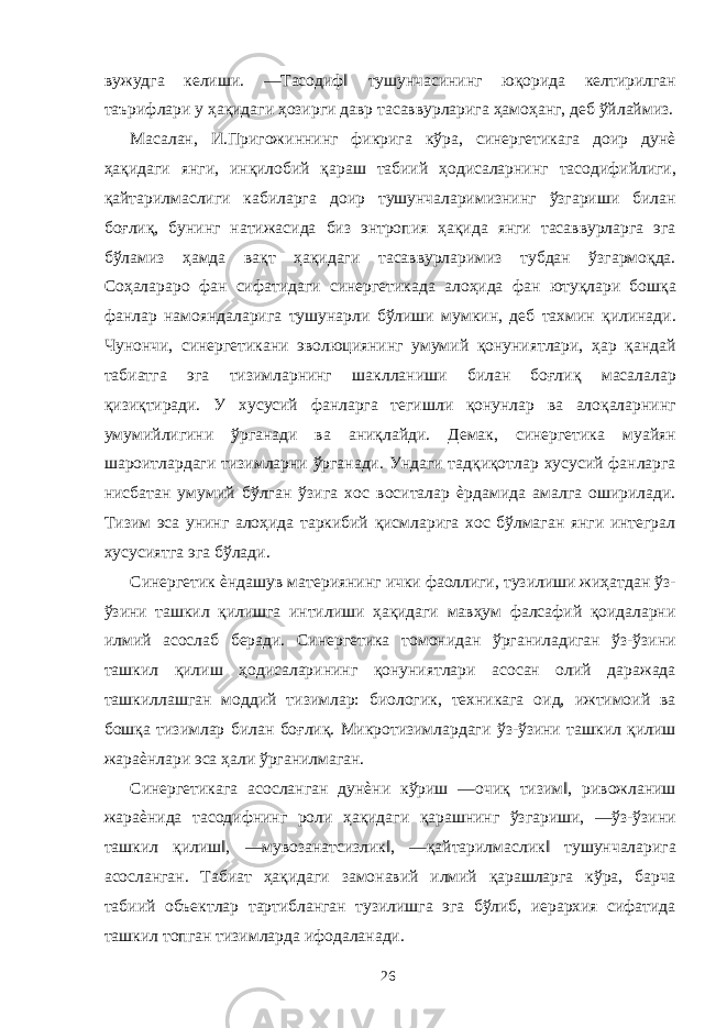 вужудга келиши. ―Тасодиф‖ тушунчасининг юқорида келтирилган таърифлари у ҳақидаги ҳозирги давр тасаввурларига ҳамоҳанг, деб ўйлаймиз. Масалан, И.Пригожиннинг фикрига кўра, синергетикага доир дунѐ ҳақидаги янги, инқилобий қараш табиий ҳодисаларнинг тасодифийлиги, қайтарилмаслиги кабиларга доир тушунчаларимизнинг ўзгариши билан боғлиқ, бунинг натижасида биз энтропия ҳақида янги тасаввурларга эга бўламиз ҳамда вақт ҳақидаги тасаввурларимиз тубдан ўзгармоқда. Соҳалараро фан сифатидаги синергетикада алоҳида фан ютуқлари бошқа фанлар намояндаларига тушунарли бўлиши мумкин, деб тахмин қилинади. Чунончи, синергетикани эволюциянинг умумий қонуниятлари, ҳар қандай табиатга эга тизимларнинг шаклланиши билан боғлиқ масалалар қизиқтиради. У хусусий фанларга тегишли қонунлар ва алоқаларнинг умумийлигини ўрганади ва аниқлайди. Демак, синергетика муайян шароитлардаги тизимларни ўрганади. Ундаги тадқиқотлар хусусий фанларга нисбатан умумий бўлган ўзига хос воситалар ѐрдамида амалга оширилади. Тизим эса унинг алоҳида таркибий қисмларига хос бўлмаган янги интеграл хусусиятга эга бўлади. Синергетик ѐндашув материянинг ички фаоллиги, тузилиши жиҳатдан ўз- ўзини ташкил қилишга интилиши ҳақидаги мавҳум фалсафий қоидаларни илмий асослаб беради. Синергетика томонидан ўрганиладиган ўз-ўзини ташкил қилиш ҳодисаларининг қонуниятлари асосан олий даражада ташкиллашган моддий тизимлар: биологик, техникага оид, ижтимоий ва бошқа тизимлар билан боғлиқ. Микротизимлардаги ўз-ўзини ташкил қилиш жараѐнлари эса ҳали ўрганилмаган. Синергетикага асосланган дунѐни кўриш ―очиқ тизим‖, ривожланиш жараѐнида тасодифнинг роли ҳақидаги қарашнинг ўзгариши, ―ўз-ўзини ташкил қилиш‖, ―мувозанатсизлик‖, ―қайтарилмаслик‖ тушунчаларига асосланган. Табиат ҳақидаги замонавий илмий қарашларга кўра, барча табиий объектлар тартибланган тузилишга эга бўлиб, иерархия сифатида ташкил топган тизимларда ифодаланади. 26 