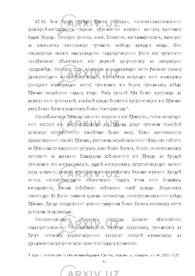 10-15 йил бурун пайдо бўлган нанофан, нанотехнологияларнинг фалсафий-методологик таҳлили кўрилаѐтган мавзуни кенгроқ ѐритишга ѐрдам беради. Нанофан физика, кимѐ, биология, металлшунослик, электрон ва компьютер техникалари туташган жойида вужудга келди. Фан соҳалариаро амалга ошириладиган тадқиқотларнинг ўзига хос хусусияти наноўлчамли объектларга хос умумий қонуниятлар ва алоқаларни ифодалайди. Нанофан атом, молекула ва молекуладан катта ўлчамли оралиқ (диапазон)даги микрообъектлардан, принципал жиҳатдан янги молекуляр (аниқроғи молекуладан катта) тузилишга эга йирик тузилмалар пайдо бўлиши жараѐнини тадқиқ этади. Улар сунъий йўл билан яратилади ва умуман янги физикавий, кимѐвий ҳамда биологик хусусиятларга эга бўлиши улар билан боғлиқ ҳодисалар билан тавсифланади 1 . Нанообъектлар, алоҳида олинган заррачага хос бўлмаган, тизим жиҳатдан янги хоссага эга. Янги хоссаларга эга бўлиш, фақат тузилиш таркибий қисмлари катталигининг камайиши билан эмас, балки квантмеханик эффектларнинг намоѐн бўлиши, узатилиш жараѐнларининг тўлқинли табиати ва бўлиниш сатҳларининг устувор роли билан боғлиқ. Инсон нанотузилмалар катталиги ва шаклини бошқариш қобилиятига эга бўлади ва бундай тузилишга эга материалларга, оддий материаллар хусусиятларидан кескин фарқ қилувчи, умуман янги функционал жиҳатлар бериши мумкин. Бундай кичик, нанокатталикдаги объектларни тадқиқ этиш янги ѐндашув, методология, ўлчаш асбоблари кабиларни талаб қилади. Заррачалар томонидан ўз-ўзини ташкил қилиш натижасида нанотузилмаларнинг пайдо бўлиши, бунда тасодифнинг ролини тушуниш билан боғлиқ масалалар катта қизиқиш туғдирмоқда. Нанокатталикдаги объектлар соҳасида фаолият кўрсатаѐтган тадқиқотчиларнинг таъкидлашларича, алоҳида заррачалар, тузилмалар ва бутун тизимлар ҳаракатларининг аксарият назарий муаммолари ва фундаментал қонуниятлари ҳалигача тадқиқ этилмаган. 1 Қаранг: Нанотехнология в ближайшем будущем. Прогноз, направления, исследования. – М., 2002. – С.20. 27 