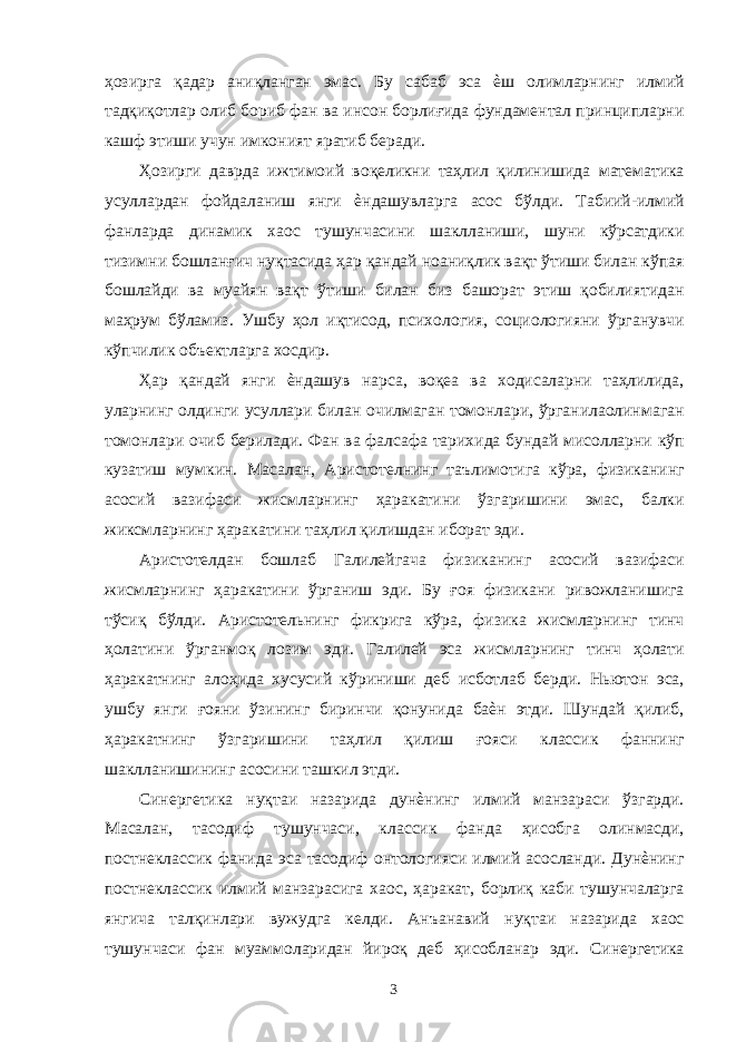 ҳозирга қадар аниқланган эмас. Бу сабаб эса ѐш олимларнинг илмий тадқиқотлар олиб бориб фан ва инсон борлиғида фундаментал принципларни кашф этиши учун имконият яратиб беради. Ҳозирги даврда ижтимоий воқеликни таҳлил қилинишида математика усуллардан фойдаланиш янги ѐндашувларга асос бўлди. Табиий-илмий фанларда динамик хаос тушунчасини шаклланиши, шуни кўрсатдики тизимни бошланғич нуқтасида ҳар қандай ноаниқлик вақт ўтиши билан кўпая бошлайди ва муайян вақт ўтиши билан биз башорат этиш қобилиятидан маҳрум бўламиз. Ушбу ҳол иқтисод, психология, социологияни ўрганувчи кўпчилик объектларга хосдир. Ҳар қандай янги ѐндашув нарса, воқеа ва ходисаларни таҳлилида, уларнинг олдинги усуллари билан очилмаган томонлари, ўрганилаолинмаган томонлари очиб берилади. Фан ва фалсафа тарихида бундай мисолларни кўп кузатиш мумкин. Масалан, Аристотелнинг таълимотига кўра, физиканинг асосий вазифаси жисмларнинг ҳаракатини ўзгаришини эмас, балки жиксмларнинг ҳаракатини таҳлил қилишдан иборат эди. Аристотелдан бошлаб Галилейгача физиканинг асосий вазифаси жисмларнинг ҳаракатини ўрганиш эди. Бу ғоя физикани ривожланишига тўсиқ бўлди. Аристотельнинг фикрига кўра, физика жисмларнинг тинч ҳолатини ўрганмоқ лозим эди. Галилей эса жисмларнинг тинч ҳолати ҳаракатнинг алоҳида хусусий кўриниши деб исботлаб берди. Ньютон эса, ушбу янги ғояни ўзининг биринчи қонунида баѐн этди. Шундай қилиб, ҳаракатнинг ўзгаришини таҳлил қилиш ғояси классик фаннинг шаклланишининг асосини ташкил этди. Синергетика нуқтаи назарида дунѐнинг илмий манзараси ўзгарди. Масалан, тасодиф тушунчаси, классик фанда ҳисобга олинмасди, постнеклассик фанида эса тасодиф онтологияси илмий асосланди. Дунѐнинг постнеклассик илмий манзарасига хаос, ҳаракат, борлиқ каби тушунчаларга янгича талқинлари вужудга келди. Анъанавий нуқтаи назарида хаос тушунчаси фан муаммоларидан йироқ деб ҳисобланар эди. Синергетика 3 